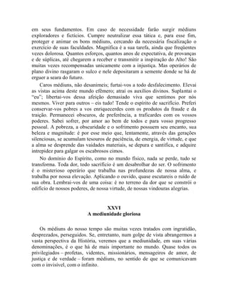 em seus fundamentos. Em caso de necessidade farão surgir médiuns
exploradores e fictícios. Cumpre neutralizar essa tática e, para esse fim,
proteger e animar os bons médiuns, cercando da necessária fiscalização o
exercício de suas faculdades. Magnífica é a sua tarefa, ainda que freqüentes
vezes dolorosa. Quantos esforços, quantos anos de expectativa, de provanças
e de súplicas, até chegarem a receber e transmitir a inspiração do Alto! São
muitas vezes recompensadas unicamente com a injustiça. Mas operários de
plano divino rasgaram o sulco e nele depositaram a semente donde se há de
erguer a seara do futuro.
    Caros médiuns, não desanimeis; furtai-vos a todo desfalecimento. Elevai
as vistas acima deste mundo efêmero; atraí os auxílios divinos. Suplantai o
“eu”; libertai-vos dessa afeição demasiado viva que sentimos por nós
mesmos. Viver para outros – eis tudo! Tende o espírito de sacrifício. Preferi
conservar-vos pobres a vos enriquecerdes com os produtos da fraude e da
traição. Permanecei obscuros, de preferência, a traficardes com os vossos
poderes. Sabei sofrer, por amor ao bem de todos e para vosso progresso
pessoal. A pobreza, a obscuridade e o sofrimento possuem seu encanto, sua
beleza e magnitude: é por esse meio que, lentamente, através das gerações
silenciosas, se acumulam tesouros de paciência, de energia, de virtude, e que
a alma se desprende das vaidades materiais, se depura e santifica, e adquire
intrepidez para galgar os escabrosos cimos.
    No domínio do Espírito, como no mundo físico, nada se perde, tudo se
transforma. Toda dor, todo sacrifício é um desabrolhar do ser. O sofrimento
é o misterioso operário que trabalha nas profundezas de nossa alma, e
trabalha por nossa elevação. Aplicando o ouvido, quase escutareis o ruído de
sua obra. Lembrai-vos de uma coisa: é no terreno da dor que se constrói o
edifício de nossos poderes, de nossa virtude, de nossas vindouras alegrias.


                                 XXVI
                          A mediunidade gloriosa

    Os médiuns do nosso tempo são muitas vezes tratados com ingratidão,
desprezados, perseguidos. Se, entretanto, num golpe de vista abrangermos a
vasta perspectiva da História, veremos que a mediunidade, em suas várias
denominações, é o que há de mais importante no mundo. Quase todos os
privilegiados – profetas, videntes, missionários, mensageiros de amor, de
justiça e de verdade – foram médiuns, no sentido de que se comunicavam
com o invisível, com o infinito.
 