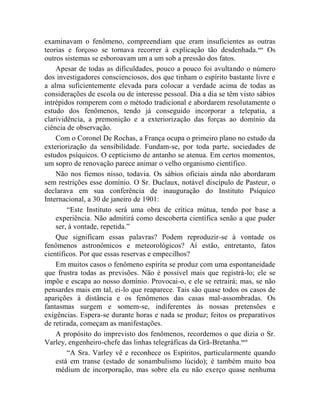 examinavam o fenômeno, compreendiam que eram insuficientes as outras
teorias e forçoso se tornava recorrer à explicação tão desdenhada. xxv Os
outros sistemas se esboroavam um a um sob a pressão dos fatos.
    Apesar de todas as dificuldades, pouco a pouco foi avultando o número
dos investigadores conscienciosos, dos que tinham o espírito bastante livre e
a alma suficientemente elevada para colocar a verdade acima de todas as
considerações de escola ou de interesse pessoal. Dia a dia se têm visto sábios
intrépidos romperem com o método tradicional e abordarem resolutamente o
estudo dos fenômenos, tendo já conseguido incorporar a telepatia, a
clarividência, a premonição e a exteriorização das forças ao domínio da
ciência de observação.
    Com o Coronel De Rochas, a França ocupa o primeiro plano no estudo da
exteriorização da sensibilidade. Fundam-se, por toda parte, sociedades de
estudos psíquicos. O cepticismo de antanho se atenua. Em certos momentos,
um sopro de renovação parece animar o velho organismo científico.
    Não nos fiemos nisso, todavia. Os sábios oficiais ainda não abordaram
sem restrições esse domínio. O Sr. Duclaux, notável discípulo de Pasteur, o
declarava em sua conferência de inauguração do Instituto Psíquico
Internacional, a 30 de janeiro de 1901:
        “Este Instituto será uma obra de crítica mútua, tendo por base a
    experiência. Não admitirá como descoberta científica senão a que puder
    ser, à vontade, repetida.”
    Que significam essas palavras? Podem reproduzir-se à vontade os
fenômenos astronômicos e meteorológicos? Aí estão, entretanto, fatos
científicos. Por que essas reservas e empecilhos?
    Em muitos casos o fenômeno espírita se produz com uma espontaneidade
que frustra todas as previsões. Não é possível mais que registrá-lo; ele se
impõe e escapa ao nosso domínio. Provocai-o, e ele se retrairá; mas, se não
pensardes mais em tal, ei-lo que reaparece. Tais são quase todos os casos de
aparições à distância e os fenômenos das casas mal-assombradas. Os
fantasmas surgem e somem-se, indiferentes às nossas pretensões e
exigências. Espera-se durante horas e nada se produz; feitos os preparativos
de retirada, começam as manifestações.
    A propósito do imprevisto dos fenômenos, recordemos o que dizia o Sr.
Varley, engenheiro-chefe das linhas telegráficas da Grã-Bretanha.xxvi
        “A Sra. Varley vê e reconhece os Espíritos, particularmente quando
    está em transe (estado de sonambulismo lúcido); é também muito boa
    médium de incorporação, mas sobre ela eu não exerço quase nenhuma
 