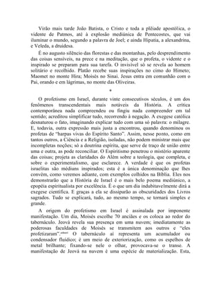 Virão mais tarde João Batista, o Cristo e toda a plêiade apostólica, o
vidente de Patmos, até à explosão mediúnica de Pentecostes, que vai
iluminar o mundo, segundo a palavra de Joel; e ainda Hipatia, a alexandrina,
e Veleda, a druidesa.
    É no augusto silêncio das florestas e das montanhas, pelo desprendimento
das coisas sensíveis, na prece e na meditação, que o profeta, o vidente e o
inspirado se preparam para sua tarefa. O invisível só se revela ao homem
solitário e recolhido. Platão recebe suas inspirações no cimo do Himeto;
Maomet no monte Hira; Moisés no Sinai. Jesus entra em comunhão com o
Pai, orando e em lágrimas, no monte das Oliveiras.
                                     *
    O profetismo em Israel, durante vinte consecutivos séculos, é um dos
fenômenos transcendentais mais notáveis da História. A crítica
contemporânea nada compreendeu ou fingiu nada compreender em tal
sentido; acreditou simplificar tudo, recorrendo à negação. A exegese católica
desnaturou o fato, imaginando explicar tudo com uma só palavra: o milagre.
E, todavia, outra expressão mais justa a encontrou, quando denominou os
profetas de “harpas vivas do Espírito Santo”. Assim, nesse ponto, como em
tantos outros, a Ciência e a Religião, isoladas, não podem ministrar mais que
incompletas noções; só a doutrina espírita, que serve de traço de união entre
uma e outra, as pode reconciliar. O Espiritismo penetrou o mistério aparente
das coisas; projeta as claridades do Além sobre a teologia, que completa, e
sobre o experimentalismo, que esclarece. A verdade é que os profetas
israelitas são médiuns inspirados; esta é a única denominação que lhes
convém, como veremos adiante, com exemplos colhidos na Bíblia. Eles nos
demonstrarão que a História de Israel é o mais belo poema mediúnico, a
epopéia espiritualista por excelência. É o que um dia indubitavelmente dirá a
exegese científica. E graças a ela se dissiparão as obscuridades dos Livros
sagrados. Tudo se explicará, tudo, ao mesmo tempo, se tornará simples e
grande.
    A origem do profetismo em Israel é assinalada por imponente
manifestação. Um dia, Moisés escolhe 70 anciães e os coloca ao redor do
tabernáculo. Jeová revela sua presença em uma nuvem; imediatamente as
poderosas faculdades de Moisés se transmitem aos outros e “eles
profetizaram”.cclxxvi O tabernáculo aí representa um acumulador ou
condensador fluídico; é um meio de exteriorização, como os espelhos de
metal brilhante; fixando-se nele o olhar, provocava-se o transe. A
manifestação de Jeová na nuvem é uma espécie de materialização. Esta,
 
