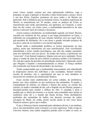 como vimos, sempre começa por uma aglomeração nebulosa, vaga a
princípio, na qual a aparição se desenha e toma forma pouco a pouco. Jeová
é um dos Eloim, Espíritos protetores do povo judeu e de Moisés em
particular. Sob a influência que no momento exerce, os poderes espirituais de
Moisés se transmitiram aos 70 anciães, como os poderes do Cristo se
transmitiram mais tarde, parcialmente, aos apóstolos, no Cenáculo, e como
hoje em dia vemos, em certos casos, a mediunidade transmitir-se de uma
pessoa a outra por meio de contacto e de passes.
    Assim começa o profetismo, ou mediunidade sagrada, em Israel. Moisés,
iniciado nos mistérios de Ísis, graças à sua longa permanência no Egito, e
sobretudo em conseqüência de suas relações familiais com seu sogro Jetro,
grã-sacerdote de Heliópolis, foi a seu turno o grande iniciador psíquico de
seu povo, antes de se constituir o seu imortal legislador.
    Desde então a mediunidade profética se tornou permanente na raça
judaica, posto que intermitente em suas manifestações. Está visivelmente
subordinada a certos estados psicológicos, que não são sempre constantes
nem nos indivíduos nem nos povos. Ao tempo dos Juízes, o profetismo era
“coisa rara”. Com Samuel reaparece, fulgura com um novo esplendor. Nessa
época o estado de alma do povo hebreu se prestava melhor a tal fenômeno.
Na vida das nações há períodos de perturbação intelectual e depressão moral
que obrigam o Espírito a momentaneamente se afastar. A França também
tem conhecido suas horas de obscuridade e de incerteza.
    Tendo compreendido que a mediunidade transcendente está subordinada
às disposições morais dos indivíduos e das sociedades, Samuel instituiu
escolas de profetas, isto é, agremiações em que os seus membros se
iniciavam nos mistérios da comunicação fluídica.
    Essas escolas eram estabelecidas em certas cidades, de preferência,
porém, nos vales solitários ou nos recôncavos das montanhas. O estudo, a
contemplação do infinito, no silêncio e beleza das noites, ao cintilar das
estrelas, ou ainda à claridade do dia, sob o límpido céu do Oriente, prepara o
discípulo-profeta para receber o influxo do Alto. A soledade o atrai; à
medida que se afasta dos homens e se insula, uma comunhão mais íntima se
estabelece entre ele e o mundo das forças divinas. Pelos desfiladeiros
profundos das montanhas da Judéia, nas desertas cavernas da cadeia
selvagem de Moab, ele sonha, presta ouvido atento às mil vozes dessa
Natureza austera e grave que o rodeia.
    É que a Natureza inteira, penetrada pela substância divina, é um médium,
isto é, um intermediário entre o homem e os seres superiores. Tudo se liga no
Universo imenso; uma cadeia magnética prende entre si todos os seres, os
 