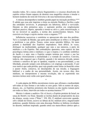 mundos todos. Só a nossa ciência fragmentária e o excesso dissolvente do
espírito crítico foram capazes de destruir essa magnífica síntese e insular o
homem moderno do resto do Universo e de seus harmoniosos planos.
    A música desempenhava também grande papel na iniciação profética.cclxxvii
É sabido que essa arte imprime o ritmo na emissão fluídica e facilita a ação
das entidades invisíveis. A preparação era laboriosa, difícil o noviciado.
Durante os dois primeiros anos, o aspirante profeta era simplesmente
médium passivo; depois, aprendia a tornar-se ativo e, pela exteriorização, a
ler no invisível os quadros, a norma dos acontecimentos futuros. Esse
exercício era longo e sujeito muitas vezes a enganos.cclxxviii
    Influências sucessivas e contrárias se apossavam não raro dos profetas.
Tal é o exemplo de Balaão, que parte para amaldiçoar as tribos e é obrigado
a profetizar a sua glória. Nunca, como nesse episódio bíblico, foi mais
patente a dualidade dos Espíritos inspiradores. Será difícil, às vezes,
distinguir na mediunidade, qualquer que seja a sua natureza, a parte do
médium e a do Espírito. Daí contradições aparentes, uma espécie de luta
psicológica íntima entre o médium e o que o inspira; é o combate simbólico
de Jacob e o anjo; mas o Espírito sempre termina por vencer e sua luz
impregna vitoriosamente a mentalidade e a vontade do sensitivo. Convém,
todavia, não esquecer que o Espírito, quando é de natureza elevada, jamais
violenta o sensitivo de que se apodera, respeita a sua personalidade, a sua
liberdade, procede sempre com delicadeza e só emprega a persuasão. É por
esse motivo que cada profeta, quer seja grande como Isaías ou humilde como
o pastor Amós, conserva, no desempenho de sua missão, a linguagem
habitual e o cunho de sua personalidade. Assim, em nossos dias, dois
médiuns, ao interpretarem a mesma revelação, não se exprimirão nos
mesmos termos nem verão com igual clareza.
                                       *
    A cada página da Bíblia encontramos textos que afirmam a mediunidade
sob todas as suas formas e em todos os seus graus. Sob os nomes de anjos,
deuses, etc., os Espíritos protetores dos homens ou das nações tomam parte
em todos os fatos, intervêm em todos os acontecimentos.cclxxix
    Moisés é vidente e auditivo. Ele vê Jeová, o Espírito protetor de Israel, na
sarça do Horeb e no Sinai. Quando se inclina diante do propiciatório da arca
da aliança, escuta vozes (“Núm.”, VII, 89). É médium escrevente quando,
sob o ditado de Eloim, escreve as tábuas da lei; médium ativo, magnetizador
poderoso, quando fulmina com uma descarga fluídica os hebreus revoltados
no deserto; médium inspirado, quando entoa seu maravilhoso cântico após a
 