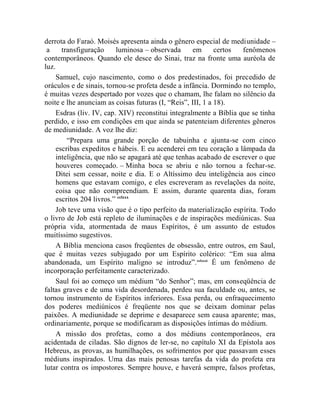 derrota do Faraó. Moisés apresenta ainda o gênero especial de mediunidade –
 a     transfiguração     luminosa – observada      em      certos  fenômenos
contemporâneos. Quando ele desce do Sinai, traz na fronte uma auréola de
luz.
     Samuel, cujo nascimento, como o dos predestinados, foi precedido de
oráculos e de sinais, tornou-se profeta desde a infância. Dormindo no templo,
é muitas vezes despertado por vozes que o chamam, lhe falam no silêncio da
noite e lhe anunciam as coisas futuras (I, “Reis”, III, 1 a 18).
     Esdras (liv. IV, cap. XIV) reconstitui integralmente a Bíblia que se tinha
perdido, e isso em condições em que ainda se patenteiam diferentes gêneros
de mediunidade. A voz lhe diz:
         “Prepara uma grande porção de tabuinha e ajunta-se com cinco
     escribas expeditos e hábeis. E eu acenderei em teu coração a lâmpada da
     inteligência, que não se apagará até que tenhas acabado de escrever o que
     houveres começado. – Minha boca se abriu e não tornou a fechar-se.
     Ditei sem cessar, noite e dia. E o Altíssimo deu inteligência aos cinco
     homens que estavam comigo, e eles escreveram as revelações da noite,
     coisa que não compreendiam. E assim, durante quarenta dias, foram
     escritos 204 livros.” cclxxx
     Job teve uma visão que é o tipo perfeito da materialização espírita. Todo
o livro de Job está repleto de iluminações e de inspirações mediúnicas. Sua
própria vida, atormentada de maus Espíritos, é um assunto de estudos
muitíssimo sugestivos.
     A Bíblia menciona casos freqüentes de obsessão, entre outros, em Saul,
que é muitas vezes subjugado por um Espírito colérico: “Em sua alma
abandonada, um Espírito maligno se introduz”. cclxxxi É um fenômeno de
incorporação perfeitamente caracterizado.
     Saul foi ao começo um médium “do Senhor”; mas, em conseqüência de
faltas graves e de uma vida desordenada, perdeu sua faculdade ou, antes, se
tornou instrumento de Espíritos inferiores. Essa perda, ou enfraquecimento
dos poderes mediúnicos é freqüente nos que se deixam dominar pelas
paixões. A mediunidade se deprime e desaparece sem causa aparente; mas,
ordinariamente, porque se modificaram as disposições íntimas do médium.
     A missão dos profetas, como a dos médiuns contemporâneos, era
acidentada de ciladas. São dignos de ler-se, no capítulo XI da Epístola aos
Hebreus, as provas, as humilhações, os sofrimentos por que passavam esses
médiuns inspirados. Uma das mais penosas tarefas da vida do profeta era
lutar contra os impostores. Sempre houve, e haverá sempre, falsos profetas,
 