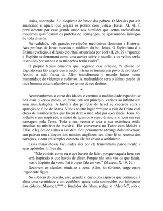 Isaías, sobretudo, é o eloqüente defensor dos pobres. O Messias por ele
anunciado é aquele que julgará os pobres com justiça (Isaías, XI, 4). É
precisamente por esse grande amor aos humildes que certos racionalistas
modernos qualificaram os profetas de demagogos, de apaixonados inimigos
de toda dinastia.
    Na realidade, três grandes revelações mediúnicas dominam a História.
Aos profetas de Israel sucedeu o médium divino, Jesus. O Espiritismo é a
última revelação, a difusão espiritual anunciada por Joel (II, 28, 29), “quando
o Espírito se derramará como uma aurora sobre o mundo, e os velhos serão
instruídos por sonhos e os mancebos terão visões”.
    O próprio Reuss concorda que, segundo esse oráculo, “a efusão do
Espírito será tão ampla que a nação inteira se tornará um povo de profetas”.
Assim, a ação física do Além transformará o mundo futuro numa
humanidade de videntes e auditivos. A mediunidade será o último estado da
raça humana encaminhando-se ao termo de seu destino.
                                       *
    Acompanhemos o curso das idades e veremos a mediunidade expandir-se
nos mais diversos meios, uniforme em seu princípio, variada ao infinito em
suas manifestações. A história dos profetas de Israel se encerrou com a
aparição do filho de Maria. Vimos noutro lugar cclxxxii que a vida do Cristo está
cheia de manifestações que fazem dele o mediador por excelência. Jesus foi
vidente e um inspirado, o maior de quantos o sopro divino vivificou em sua
passagem pela Terra. Toda a sua pessoa e toda a sua existência estão
envoltas no mistério do invisível. Ele conversava no Tabor com Moisés e
Elias, e legiões de almas o assistem. Seu pensamento abrange dois universos;
sua palavra tem a doçura dos mundos angélicos; seu olhar lê no recesso dos
corações, e com um simples contacto ele faz cessar o sofrimento.
    Essas maravilhosas faculdades são por ele transmitidas parcialmente a
seus apóstolos. E lhes diz:
        “Não cuideis como ou o que haveis de falar; porque naquela hora vos
    será inspirado o que haveis de dizer. Porque não sois vós os que falais,
    mas o Espírito de vosso Pai é o que fala em vós.” (Mateus, X, 19, 20.)
    Decorrem os séculos; muda-se a cena. Além, no Oriente, surge outra
imponente figura.
    No silêncio do deserto, esse grande silêncio dos espaços que comunica à
alma uma serenidade e um equilíbrio quase nada conhecidos por habitantes
das cidades, Maomet,cclxxxiii o fundador do Islam, redige o “Alcorão”, sob o
 