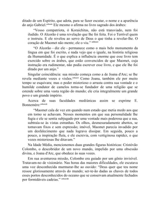 ditado de um Espírito, que adota, para se fazer escutar, o nome e a aparência
do anjo Gabriel.cclxxxiv Ele mesmo o afirma no livro sagrado dos árabes:
        “Vosso compatriota, ó Koraichitas, não está transviado, nem foi
    iludido. O Alcorão é uma revelação que lhe foi feita. Foi o Terrível quem
    o instruiu. E ele revelou ao servo de Deus o que tinha a revelar-lhe. O
    coração de Maomet não mente; ele o viu.” cclxxxv
        “O Alcorão – diz ele – permanece como o mais belo monumento da
    língua em que foi escrito, e nada vejo que o iguale, na história religiosa
    da Humanidade. É o que explica a influência enorme que esse livro tem
    exercido sobre os árabes, que estão convencidos de que Maomet, cuja
    instrução era rudimentar, não podia escrever esse livro, e que ele lhe foi
    ditado por um anjo.”
    Singular coincidência: sua missão começa como a de Joana d'Arc; se lhe
revela mediante vozes e visões.cclxxxvi Como Joana, também ele por muito
tempo se esquivara; mas o poder misterioso o arrasta contra sua vontade e o
humilde condutor de camelos torna-se fundador de uma religião que se
estende sobre uma vasta região do mundo; ele cria integralmente um grande
povo e um grande império.
    Acerca de suas faculdades mediúnicas assim se exprime E.
Bonnemère:cclxxxvii
        “Maomet cala de vez em quando num estado que metia medo aos que
    em torno se achavam. Nesses momentos em que sua personalidade lhe
    fugia e ele se sentia subjugado por uma vontade mais poderosa que a sua,
    subtraía-se às vistas estranhas. Os olhos, desmesuradamente abertos, se
    tornavam fixos e sem expressão; imóvel, Maomet parecia invadido por
    um desfalecimento que nada lograva dissipar. Em seguida, pouco a
    pouco, a inspiração fluía, e ele escrevia, com vertiginosa rapidez, o que
    vozes misteriosas lhe ditavam.”
    Na Idade Média, mencionemos duas grandes figuras históricas: Cristóvão
Colombo, o descobridor de um novo mundo, impelido por uma obsessão
divina, e Joana d'Arc, que obedece às suas vozes.
    Em sua aventurosa missão, Colombo era guiado por um gênio invisível.
Tratavam-no de visionário. Nas horas das maiores dificuldades, ele escutava
uma voz desconhecida murmurar-lhe ao ouvido: “Deus quer que teu nome
ressoe gloriosamente através do mundo; ser-te-ão dadas as chaves de todos
esses portos desconhecidos do oceano que se conservam atualmente fechados
por formidáveis cadeias.” cclxxxviii
 