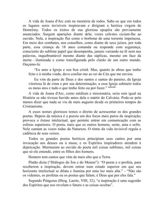 A vida de Joana d'Arc está na memória de todos. Sabe-se que em todos
os lugares seres invisíveis inspiravam e dirigiam a heróica virgem de
Domrémy. Todos os êxitos de sua gloriosa epopéia são previamente
anunciados. Surgem aparições diante dela; vozes celestes ciciam-lhe ao
ouvido. Nela, a inspiração flui como o borbotar de uma torrente impetuosa.
Em meio dos combates, nos conselhos, como diante de seus juízes, por toda
parte, essa criança de 18 anos comanda ou responde com segurança,
consciente do sublime papel que desempenha, jamais variando na fé nem nas
palavras, inquebrantável mesmo diante das súplicas, mesmo em face da
morte – iluminada e como transfigurada pelo clarão de um outro mundo.
Ouçamo-la:
        “Eu amo a Igreja e sou boa cristã. Mas, quanto às obras que tenho
    feito e à minha vinda, devo confiar-me ao rei do Céu que me enviou.
        Eu vim da parte de Deus e dos santos e santas do paraíso, da Igreja
    vitoriosa lá de cima e por sua determinação; a essa Igreja submeto todos
    os meus atos e tudo o que tenho feito ou por fazer.” cclxxxix
    A vida de Joana d'Arc, como médium e missionária, seria sem igual na
História se não tivesse havido antes dela o mártir do Calvário. Pode-se pelo
menos dizer que nada se viu de mais augusto desde os primeiros tempos do
Cristianismo.
    A esses nomes gloriosos temos o direito de acrescentar os dos grandes
poetas. Depois da música é a poesia um dos focos mais puros da inspiração;
provoca o êxtase intelectual, que permite entrar em comunicação com as
esferas superiores. O poeta, mais que os outros homens, sente, ama e sofre.
Nele cantam as vozes todas da Natureza. O ritmo da vida invisível regula a
cadência de seus versos.
    Todos os grandes poetas heróicos principiam seus cantos por uma
invocação aos deuses ou à musa; e os Espíritos inspiradores atendem à
deprecação. Murmuram ao ouvido do poeta mil coisas sublimes, mil coisas
que só ele entende, entre os filhos dos homens.
    Homero tem cantos que vêm de mais alto que a Terra.
    Platão dizia (“Diálogos do Íon e do Menon”): “O poeta e o profeta, para
receberem a inspiração, devem entrar num estado superior em que seu
horizonte intelectual se dilata e ilumina por uma luz mais alta.” – “Não são
os videntes, os profetas ou os poetas que falam; é Deus que por eles fala.”
    Segundo Pitágoras (Diog. Laerte, VIII, 32), “a inspiração é uma sugestão
dos Espíritos que nos revelam o futuro e as coisas ocultas”.
 