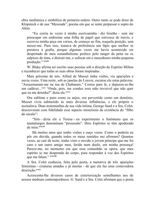obra mediúnica e simbólica de primeira ordem. Outro tanto se pode dizer de
Klopstock e de sua “Messiada”, poema em que se sente perpassar o sopro do
Além.
        “Eu corria às vezes à minha escrivaninha – diz Goethe – sem me
    preocupar em endireitar uma folha de papel que estivesse de través, e
    escrevia minha peça em versos, de começo ao fim, naquela posição, sem
    mexer-me. Para isso, tomava de preferência um lápis que melhor se
    prestava à grafia, porque algumas vezes me havia acontecido ser
    despertado de meu sonambulismo poético pelo ranger da pena ou os
    salpicos de tinta, e distrair-me, e sufocar em o nascedouro minha pequena
    produção.” ccxciv
    W. Blake afirma ter escrito suas poesias sob a direção do Espírito Milton
e reconhecer que todas as suas obras foram inspiradas.
    Mais próximo de nós, Alfred de Musset tinha visões, via aparições e
ouvia vozes. Uma noite, sob as janelas do Louvre, escutou ele estas palavras:
“Assassinaram-me na rua de Chabanais.” Correu para lá, e deparou-se-lhe
um cadáver...ccxcv “Onde, pois, me conduz essa mão invisível que não quer
que eu me detenha?” dizia ele.ccxcvi
    Ora sublime e puro como os anjos, ora pervertido como um demônio,
Musset vivia submetido às mais diversas influências, e ele próprio o
assinalava. Duas testemunhas de sua vida íntima, George Sand e a Sra. Colet,
descreveram com fidelidade esse aspecto misterioso da existência do “filho
do século”:
        “Sim – dizia ele a Teresa – eu experimento o fenômeno que os
    taumaturgos denominam “possessão”. Dois Espíritos se têm apoderado
    de mim.ccxcvii
        Há muitos anos que tenho visões e ouço vozes. Como o poderia eu
    pôr em dúvida, quando todos os meus sentidos mo afirmam? Quantas
    vezes, ao cair da noite, tenho visto e ouvido o jovem príncipe que me foi
    caro e um outro amigo meu, ferido num duelo, em minha presença!
    Parece-me, no momento em que essa comunhão se opera, que meu
    espírito se me desprende do corpo, para responder à voz dos Espíritos
    que me falam.” ccxcviii
    A Sra. Colet conhecia, feita pelo poeta, a narrativa de três aparições
femininas – criaturas amadas e já mortas – de que ela faz uma comovedora
descrição.ccxcix
    Acrescenta-lhe diversos casos de exteriorização semelhantes aos de
nossos médiuns contemporâneos. G. Sand e a Sra. Colet afirmam que o poeta
 