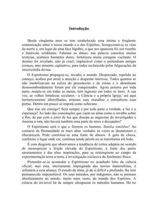 Introdução

     Desde cinqüenta anos se tem estabelecido uma íntima e freqüente
comunicação entre o nosso mundo e o dos Espíritos. Soergueram-se os véus
da morte e, em lugar de uma face lúgubre, o que nos apareceu foi um risonho
e benévolo semblante. Falaram as almas; sua palavra consolou muitas
tristezas, acalmou bastantes dores, fortaleceu muita coragem vacilante. O
destino foi revelado, não já cruel, implacável como o pretendiam antigas
crenças, mas atraente, eqüitativo, para todos esclarecido pelas fulgurações da
misericórdia divina.
     O Espiritismo propagou-se, invadiu o mundo. Desprezado, repelido ao
começo, acabou por atrair a atenção e despertar interesse. Todos quantos se
não imobilizavam na esfera do preconceito e da rotina e o abordaram
desassombradamente foram por ele conquistados. Agora penetra por toda
parte, instala-se em todas as mesas, tem ingresso em todos os lares. A sua
voz, as velhas fortalezas seculares – a Ciência e a própria Igreja,i até aqui
hermeticamente aferrolhadas, arrasam suas muralhas e entreabrem suas
portas. Dentro em pouco se imporá como soberano.
     Que traz ele consigo? Será sempre e por toda parte a verdade, a luz e a
esperança? Ao lado das consolações que caem na alma como o orvalho sobre
a flor, de par com o jorro de luz que dissipa as angústias do investigador e
ilumina a rota, não haverá também uma parte de erros e decepções?
     O Espiritismo será o que o fizerem os homens. Similia similibus! Ao
contacto da Humanidade as mais altas verdades às vezes se desnaturam e
obscurecem. Pode constituir-se uma fonte de abusos. A gota de chuva,
conforme o lugar onde cai, continua sendo pérola ou se transforma em lodo.
     É com desgosto que observamos a tendência de certos adeptos no sentido
de menosprezar a feição elevada do Espiritismo, a fonte dos puros
ensinamentos e das altas inspirações, para se restringirem ao campo da
experimentação terra-a-terra, à investigação exclusiva do fenômeno físico.
     Pretender-se-ia acomodar o Espiritismo no acanhado leito da ciência
oficial; mas esta, inteiramente impregnada das teorias materialistas, é
refratária a essa aliança. O estudo da alma, já de si difícil e profundo, lhe tem
permanecido impenetrável. Os seus métodos, por indigentes, não se prestam
absolutamente ao estudo, muito mais vasto, do mundo dos Espíritos. A
ciência do invisível há de sempre ultrapassar os métodos humanos. Há no
 