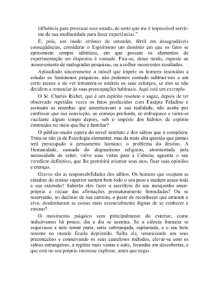influência para provocar esse estado, de sorte que me é impossível servir-
    me de sua mediunidade para fazer experiências.”
    É, pois, um modo errôneo de entender, fértil em desagradáveis
conseqüências, considerar o Espiritismo um domínio em que os fatos se
apresentem sempre idênticos, em que possam os elementos de
experimentação ser dispostos à vontade. Fica-se, desse modo, exposto ao
inconveniente de malogradas pesquisas, ou a colher incoerentes resultados.
    Aplaudindo sinceramente o móvel que impele os homens instruídos a
estudar os fenômenos psíquicos, não podemos contudo subtrair-nos a um
certo receio: o de ver tornarem-se estéreis os seus esforços, se eles se não
decidem a renunciar às suas preocupações habituais. Aqui está um exemplo.
    O Sr. Charles Richet, que é um espírito resoluto e sagaz, depois de ter
observado repetidas vezes os fatos produzidos com Eusápia Paladino e
assinado as resenhas que autenticavam a sua realidade, não acaba por
confessar que sua convicção, ao começo profunda, se enfraquece e torna-se
vacilante algum tempo depois, sob o império dos hábitos de espírito
contraídos no meio que lhe é familiar?
    O público muito espera do novel instituto e dos sábios que o compõem.
Trata-se não já de Psicologia elementar, mas da mais alta questão que jamais
terá preocupado o pensamento humano: o problema do destino. A
Humanidade, cansada do dogmatismo religioso, atormentada pela
necessidade de saber, volve suas vistas para a Ciência; aguarda o seu
veredicto definitivo, que lhe permitirá orientar seus atos, fixar suas opiniões
e crenças.
    Graves são as responsabilidades dos sábios. Os homens que ocupam as
cátedras do ensino superior sentem bem todo o seu peso e medem acaso toda
a sua extensão? Saberão eles fazer o sacrifício do seu mesquinho amor-
próprio e recuar das afirmações prematuramente formuladas? Ou se
reservarão, no declínio de sua carreira, o pesar de reconhecer que erraram o
alvo, desdenharam as coisas mais essencialmente dignas de se conhecer e
ensinar?
    O movimento psíquico vem principalmente do exterior, como
indicávamos há pouco; dia a dia se acentua. Se a ciência francesa se
esquivasse a nele tomar parte, seria sobrepujada, suplantada, e o seu belo
renome no mundo ficaria deprimido. Saiba ela, renunciando aos seus
preconceitos e conservando os seus cautelosos métodos, elevar-se com os
sábios estrangeiros, a regiões mais vastas e sutis, fecundas em descobertas, e
que está no seu próprio interesse explorar, antes que negar.
 