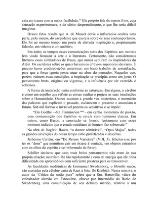 caía em transe com a maior facilidade.ccc Ele próprio fala de sopros frios, cuja
sensação experimentara, e de súbito desprendimento, o que lhe seria difícil
imaginar.
     Desses fatos resulta que A. de Musset devia a influências ocultas uma
parte, pelo menos, do ascendente que exercia sobre os seus contemporâneos.
Ele foi ao mesmo tempo um poeta de elevada inspiração e, propriamente
falando, um vidente e um auditivo.
     Em todos os tempos essas comunicações sutis dos Espíritos aos mortais
têm vindo fecundar a arte e a literatura. Certamente, não consideramos
literatos esses alinhadores de frases, que nunca sentiram os inspiradores do
Além. Os escritores sobre os quais baixam os eflúvios superiores são raros. É
preciso haver predisposições anteriores, um lento trabalho de assimilação,
para que a força ignota possa atuar na alma do pensador. Naqueles que,
porém, reúnem essas condições, a inspiração se precipita como um jorro. O
pensamento brota, original ou vigoroso, e a influência por ele exercida é
soberana.
     A forma da inspiração varia conforme as naturezas. Em alguns, o cérebro
é como um espelho que reflete as coisas ocultas e projeta as suas irradiações
sobre a Humanidade. Outros escutam a grande voz misteriosa, o murmúrio
das palavras que explicam o passado, esclarecem o presente e anunciam o
futuro. Sob mil formas o invisível penetra os sensitivos e se impõe:
         “Em Goethe – diz Flammarion ccci – em certos momentos de paixão,
     essa comunicação dos Espíritos se revela com luminosa clareza. Em
     outros, como Bacon, a convicção se formou lentamente com esses
     mínimos indícios que o estudo cotidiano do homem faz sobressair.”
     Na obra de Rogério Bacon, “o doutor admirável”, “Opus Majus”, todas
as grandes invenções do nosso tempo estão profetizadas e descritas.
     Jerônimo Cardan, em “De Rerum Varietate” (VIII, 3), felicitava-se por
ter os “dons” que permitem cair em êxtase à vontade, ver objetos estranhos
com os olhos do espírito e ser informado do futuro.
     Schiller declarou que seus mais belos pensamentos não eram de sua
própria criação; ocorriam-lhe tão rapidamente e com tal energia que ele tinha
dificuldade em apreendê-los com suficiente presteza para os transcrever.
     As faculdades mediúnicas de Emmanuel Swedenborg, o filósofo sueco,
são atestadas pela célebre carta de Kant à Srta. De Knobich. Nessa missiva, o
autor da “Crítica da razão pura” refere que a Sra. Harteville, viúva do
embaixador alemão em Estocolmo, obteve por intermédio do Barão de
Swedenborg uma comunicação de seu defunto marido, relativa a um
 