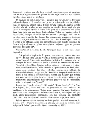 documento precioso que não fora possível encontrar, apesar de repetidas
buscas; estava guardado numa gaveta secreta, cuja existência foi revelada
pelo falecido, e que só ele conhecia.
    O incêndio de Estocolmo, visto e descrito por Swedenborg a trezentas
milhas de distância, é também uma prova da pujança de suas faculdades.
Pode-se, portanto, admitir que as teorias por ele formuladas acerca da vida
invisível não são produto de sua imaginação, mas lhe foram inspiradas por
visões e revelações. Quanto à forma sob a qual ele as descreveu, não se lhe
deve ligar mais que uma importância relativa. Todos os videntes cedem à
necessidade, em que se encontram, de traduzir a percepção que têm do
invisível com o auxílio das formas, das imagens, das expressões impostas
por sua educação e familiares ao meio em que vivem. É assim que, conforme
o tempo e as latitudes, darão aos habitantes do outro mundo os nomes de
deuses, anjos, demônios, gênios ou espíritos. Vejamos agora os grandes
escritores do século XIX.
    Chateaubriand e sua irmã Lucília têm igual direito a ser considerados
inspirados:
         “A primeira inspiração do poeta, sua primeira musa – assegura-
    se cccii
             – foi sua irmã Lucília. Não há a mínima dúvida de terem os anos
    passados ao pé dessa criatura sonhadora e mística, deixando um sulco no
    coração do moço, comovido, como o recorda ele (Memórias de Além-
    Túmulo), pelos súbitos desalentos dessa natureza consternada e extática.
    Essa criatura misteriosa, meio sonâmbula, quase dotada da dupla vista,
    como uma habitante das ilhas Hébridas, atravessou a infância de
    Chateaubriand como a figura da dor. Transmitiu sua poética enfermidade
    moral a esse irmão já tão mortificado; é assim que ela entra por metade
    em todas as concepções do poeta. Nesse coro de brancas visões... por
    toda parte a encontraremos. Suas estranhas predições não lhe teriam feito
    entrever o tipo de uma Veleda?”
    Balzac, em “Ursule Mirouet”, “Séraphita”, “Louis Lambert”, “La Peau
de Chagrin”, etc., tocou em todos os problemas da vida invisível, do
ocultismo e do magnetismo. Todas essas questões lhe eram familiares.
Tratava-as com a competência do verdadeiro mestre, numa época em que
ainda eram pouquíssimo conhecidas. Era não somente um profundo
observador, mas também um vidente na mais elevada acepção do termo.
    Edgard Quinet teve as mesmas intuições geniais, a acreditarmos no Sr.
Ledrain, crítico literário extremamente céptico, que assim se exprimia num
artigo do “L'Éclair”, por ocasião do seu centenário, em 1903:
 