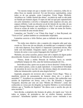 “Ao mesmo tempo em que o mundo visível o extasiava, tinha ele os
    olhos fixos no mundo invisível. Foi um fervoroso espiritualista, como
    todos os de sua geração, como Lamartine, Victor Hugo, Michelet.
    Acreditava na “cidade imortal das almas”, na pátria de onde se não pode
    ser banido por homem algum. O sopro de não-sei-quê país supraterrestre
    em certo momentos o envolve e transporta como suspenso em asas, aos
    espaços infinitos. Lede seu discurso ao pé do túmulo de sua mãe, de seu
    genro Georges Mourouzi; que inflexões do Alto! É um nabi (profeta), a
    elevar-se acima de todos os sacerdócios e a falar em nome do Eterno,
    como investido de uma missão direta.”
    Lamartine, em “Jocelin” e na “Chute d'un Ange”, e Jean Reynaud, em
“Terre et Ciel”, podem também ser considerados inspirados.
    Lamartine escrevia a Arlès Dufour, para se defender de uma censura de
Infantin:
        “Eu tenho meu objetivo; não o suspeita ele; ninguém sabe qual seja,
    exceto eu. Elevo-me em sua direção, na medida que o comporta o tempo
    e não mais depressa. Esse objetivo é impessoal e puramente divino. Mas
    tarde será desvendado. Enquanto espero, como quer ele que eu fale a
    homens de carne e osso a pura linguagem dos Espíritos?” ccciii
    Michelet, em certas ocasiões, parece estar sob o império de algum poder
desconhecido. Escutai-o falando de sua “Histoìre de la Révolution”:
        “Nunca, desde a minha Donzela de Orléans, havia eu sentido
    semelhante lampejo do Alto, uma tão luminosa projeção do Céu...
        Inolvidáveis dias; quem sou eu para os haver descrito? Ainda não sei,
    nem saberei jamais, como os pude reproduzir. A inacreditável felicidade
    de encontrar de novo isso tão vivo, tão intenso, depois de sessenta anos,
    tinha-me intumescido o peito de uma alegria heróica.”
    Inspirado, pregoeiro do invisível, não é menos Victor Hugo: “Deus se
manifesta através do pensamento do homem – disse ele –; o poeta é
sacerdote”.ccciv Acreditava na comunhão com os mortos. São conhecidas suas
sessões de Espiritismo em Jersey, com a Sra. De Girardin e Augusto
Vacquerie, descritas por este em suas “Miettes de l'Histoire”, como são
conhecidos os versos por ele dirigidos ao Espírito Molière e os terrivelmente
irônicos que a “Sombra do Sepulcro” lhe ditava com o auxílio dos pés de
urna mesinha.cccv
    Sem dúvida, a propósito dos homens de gênio, ele repele esse “erro de
todos os tempos, de pretender-se dar ao cérebro humano auxiliares
exteriores”. Semelhante opinião – Antrum adjuvat vatem – melindra o seu
 