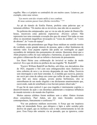 orgulho. Mas a si próprio se contradirá ele em muitos casos. Leiam-se, por
exemplo, estes seus versos:
    “Les morts sont des vivants mêlés à nos combats.
    Et nous sentons passer leurs flèches invisibles.” cccvi

    Ao pé do túmulo de Emília Putron, proferia estas palavras que se
tornaram célebres: “Os mortos são os invisíveis, mas não são os ausentes.”
    Na poltrona dos antepassados, que se via na sala de jantar de Hauteville-
house, inscrevera estas palavras expressivas: Absentes adsunt. Não
representa isso uma constante evocação dos que ele amara? Em todas as suas
obras se encontram magníficas invocações às “vozes da sombra”, às “vozes
do abismo”, às “vozes do espaço”.
    Certamente não pretendemos que Hugo fosse médium no sentido restrito
do vocábulo, como grande número de pessoas, aptas a obter fenômenos de
mínimo valor. Esse pujante espírito não podia ser restringido ao papel
secundário de intérprete dos pensamentos de outrem. Queremos dizer que o
Além projetava sobre ele suas radiações e harmonias, as quais fecundavam o
seu gênio e dilatavam-lhe até ao infinito o horizonte do pensamento.
    Em Henri Heine essa colaboração do invisível se traduz de modo
sensível. Eis o que ele dizia no prefácio de sua tragédia “W. Radcliff”:
        “Escrevi William Radcliff em Berlim, sob tílias, nos derradeiros dias
    de 1821, enquanto o Sol com seus enlanguescidos raios iluminava os
    tetos cobertos de neve e as árvores despojadas de suas folhas. Escrevia
    sem interrupção e sem fazer emendas. E, à medida que escrevia, parecia-
    me ouvir por cima da cabeça um como que ruflar de asas. Quando referi
    esse fato aos meus amigos, jovens poetas berlinenses, eles se
    entreolharam de um modo singular e me declararam unanimemente que,
    escrevendo, nada de semelhante a isso haviam jamais observado.”
    O que há de mais notável é que essa tragédia é inteiramente espírita; o
desenvolvimento da ação e seu desenlace patenteiam a recíproca influência
do mundo terrestre e do mundo dos Espíritos.
    Muitos autores célebres foram médiuns sem o saber. Outros tiveram
disso consciência. Paul Adam, um dos mais fecundos escritores
contemporâneos, francamente o confessou: cccvii
        “Fui um poderoso médium escrevente. A Força que me inspirava
    tinha tal intensidade física, que obrigava o lápis a subir sozinho pelo
    declive do papel, que eu inclinava com a mão contrariamente às leis do
    peso. Essa Força não somente via no passado, que eu ignorava, como
 