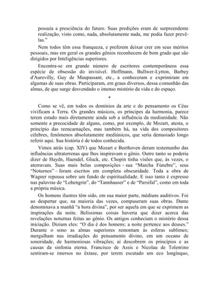 possuía a presciência do futuro. Suas predições eram de surpreendente
    realização, visto como, nada, absolutamente nada, me podia fazer prevê-
    las.”
    Nem todos têm essa franqueza, e preferem deixar crer em seus méritos
pessoais, mas em geral os grandes gênios reconhecem de bom grado que são
dirigidos por Inteligências superiores.
    Encontra-se em grande número de escritores contemporâneos essa
espécie de obsessão do invisível. Hoffmann, Bullwer-Lytton, Barbey
d'Aurevilly, Guy de Maupassant, etc., a conheceram e exprimiram em
algumas de suas obras. Participaram, em graus diversos, dessa comunhão das
almas, de que surge desvendado o imenso mistério da vida e do espaço.
                                     *
    Como se vê, em todos os domínios da arte e do pensamento os Céus
vivificam a Terra. Os grandes músicos, os príncipes da harmonia, parece
terem estado mais diretamente ainda sob a influência da mediunidade. Não
somente a precocidade de alguns, como, por exemplo, de Mozart, atesta, o
princípio das reencarnações, mas também há, na vida dos compositores
célebres, fenômenos absolutamente mediúnicos, que seria demasiado longo
referir aqui. Sua história é de todos conhecida.
    Vimos atrás (cap. XIV) que Mozart e Beethoven deram testemunho das
influências ultraterrenas que lhes inspiravam o gênio. Outro tanto se poderia
dizer de Haydn, Haendel, Gluck, etc. Chopin tinha visões que, às vezes, o
aterravam. Suas mais belas composições – sua “Marcha Fúnebre”, seus
“Noturnos” – foram escritos em completa obscuridade. Toda a obra de
Wagner repousa sobre um fundo de espiritualidade. E isso tanto é expresso
nas palavras de “Lohengrin”, do “Tannhauser” e de “Parsifal”, como em toda
a própria música.
    Os homens ilustres têm sido, em sua maior parte, médiuns auditivos. Foi
ao despertar que, na maioria das vezes, compuseram suas obras. Dante
denominava a manhã “a hora divina”, por ser aquela em que se exprimem as
inspirações da noite. Belíssimas coisas haveria que dizer acerca das
revelações noturnas feitas ao gênio. Os antigos conheciam o mistério dessa
iniciação. Diziam eles: “O dia é dos homens; a noite pertence aos deuses.”
Durante o sono as almas superiores remontam às esferas sublimes;
mergulham nas irradiações do pensamento divino, em um oceano de
sonoridade, de harmoniosas vibrações; aí descobrem os princípios e as
causas da sinfonia eterna. Francisco de Assis e Nicolau de Tolentino
sentiram-se imersos no êxtase, por terem escutado um eco longínquo,
 
