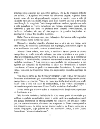 algumas notas esparsas dos concertos celestes, isto é, da orquestra infinita
das esferas. O “Requiem” de Mozart não tem outra origem. Algumas horas
apenas antes de seu desprendimento corporal, o mestre, com a mão já
invadida pelo gelo da morte, traçou esse hino fúnebre, que foi a derradeira
manifestação do seu gênio. Convinha que o ilustre médium, que durante toda
a vida percebera as vozes melodiosas do Espaço, expirasse numa última
harmonia e que sua alma se exalasse num lamento sobre-humano, de
inefáveis inflexões, de que só são capazes os grandes inspirados, ao
assomarem o limiar dos mundos gloriosos.
    Rafael Sanzio dizia que suas mais belas obras lhe haviam sido inspiradas
e apresentadas numa espécie de visão.
    Dannecker, escultor alemão, afirmava que a idéia do seu Cristo, uma
obra-prima, lhe tinha sido comunicada por inspiração, num sonho, depois de
a ter inutilmente procurado em suas horas de estudo.
    Alberto Dürer velava, uma noite, e meditava. Queria pintar os quatro
evangelistas e, tendo retocado esboços, que não exprimiam a seu gosto o
ideal que imaginava, atirou os pincéis, abriu a janela e pôs-se a contemplar
as estrelas. A inspiração lhe veio nesse momento de tristeza; invocou os seus
modelos espirituais. A Lua projetava sua claridade nos monumentos e nas
agulhas das catedrais de Nuremberg. E disse ele: “Permitistes a homens
transformar aí lascas de pedra em construções harmônicas, de majestosas
linhas. Consenti-me transportar para a tela esses santos enviados que trago na
alma.”
    Viu então a igreja de São Sebald avermelhar-se em fogo, e nuvens azuis
formarem um fundo em que se desenhavam as imponentes figuras dos quatro
evangelistas, e exclamou: “Eis aí os rostos que tenho inutilmente procurado
fixar!” Não é esse um caso de mediunidade, e não vemos atualmente o
mesmo fato reproduzir-se com Helena Smith, a médium de Genebra? cccviii
    Muito havia que escrever sobre a intervenção das inspirações superiores
no domínio da arte.
    Não haveria também a influência do Alto nesse poder da oratória que
subleva e arrebata as multidões, como o vento subleva as ondas do oceano?
Ela parece manifestar-se principalmente nos oradores de arrojados surtos
que, em certos momentos, são como que suspensos da Terra e transportados
em possantes asas, ou ainda nesses improvisadores, de frases sugestivas e
sonora linguagem, cuja palavra flui em acelerados jorros, e que Cícero
denominava “a torrente do discurso”.
                                      *
 