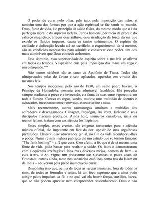 O poder de curar pelo olhar, pelo tato, pela imposição das mãos, é
também uma das formas por que a ação espiritual se faz sentir no mundo.
Deus, fonte de vida, é o princípio da saúde física, do mesmo modo que o é da
perfeição moral e da suprema beleza. Certos homens, por meio da prece e do
esforço magnético, atraem esse influxo, essa irradiação da força divina que
expele os fluidos impuros, causa de tantos sofrimentos. O espírito de
caridade e dedicação levada até ao sacrifício, o esquecimento de si mesmo,
são as condições necessárias para adquirir e conservar esse poder, um dos
mais admiráveis que Deus concede ao homem.
    Esse domínio, essa superioridade do espírito sobre a matéria se afirma
em todos os tempos. Vespasiano cura pela imposição das mãos um cego e
um estropiado.cccix
    Não menos célebres são as curas de Apolônio de Tiana. Todas são
ultrapassadas pelas do Cristo e seus apóstolos, operadas em virtude das
mesmas leis.
    Nos tempos modernos, pelo ano de 1830, um santo padre bávaro, o
Príncipe de Hohenlohe, possuiu essa admirável faculdade. Ele procedia
sempre mediante a prece e a invocação, e a fama de suas curas repercutiu em
toda a Europa. Curava os cegos, surdos, mudos; uma multidão de doentes e
achacados, incessantemente renovado, assediava-lhe a casa.
    Mais recentemente, outros taumaturgos atraíram a multidão dos
sofredores e desenganados. Cahagnet, Puységur, Du Potet, Deleuze e seus
discípulos fizeram prodígios. Ainda hoje, inúmeros curadores, mais ou
menos felizes, tratam com assistência dos Espíritos.
    Esses simples, esses crentes, são enigmas torturantes para a ciência
médica oficial, tão impotente em face da dor, apesar de suas orgulhosas
pretensões. Charcot, esse observador genial, no fim da vida reconheceu-lhes
o poder. Numa revista inglesa publicou ele um estudo que se tornou famoso:
“The faith healing” – a fé que cura. Com efeito, a fé, que é de si mesma uma
fonte de vida, pode bastar para restituir a saúde. Os fatos o demonstraram
com eloqüência irrefragável. Nos mais diversos meios, homem de bem – o
cura d'Ars, o Sr. Vigne, um protestante das Cevennas, o padre João, de
Cronstadt, outros ainda, tanto nos santuários católicos como nos do Islam ou
da Índia – obtiveram pela prece inumeráveis curas.
    Demonstra isso que, acima de todas as igrejas humanas, fora de todos os
ritos, de todas as fórmulas e seitas, há um foco supremo que a alma pode
atingir pelos impulsos da fé, e no qual vai ela haurir forças, auxílios, luzes,
que se não podem apreciar nem compreender desconhecendo Deus e não
 