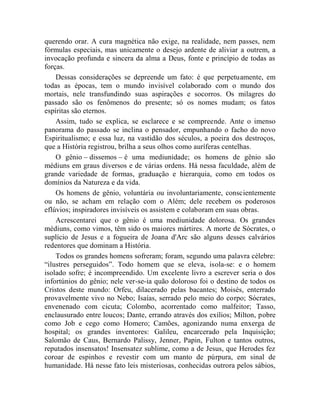 querendo orar. A cura magnética não exige, na realidade, nem passes, nem
fórmulas especiais, mas unicamente o desejo ardente de aliviar a outrem, a
invocação profunda e sincera da alma a Deus, fonte e princípio de todas as
forças.
    Dessas considerações se depreende um fato: é que perpetuamente, em
todas as épocas, tem o mundo invisível colaborado com o mundo dos
mortais, nele transfundindo suas aspirações e socorros. Os milagres do
passado são os fenômenos do presente; só os nomes mudam; os fatos
espíritas são eternos.
    Assim, tudo se explica, se esclarece e se compreende. Ante o imenso
panorama do passado se inclina o pensador, empunhando o facho do novo
Espiritualismo; e essa luz, na vastidão dos séculos, a poeira dos destroços,
que a História registrou, brilha a seus olhos como auríferas centelhas.
    O gênio – dissemos – é uma mediunidade; os homens de gênio são
médiuns em graus diversos e de várias ordens. Há nessa faculdade, além de
grande variedade de formas, graduação e hierarquia, como em todos os
domínios da Natureza e da vida.
    Os homens de gênio, voluntária ou involuntariamente, conscientemente
ou não, se acham em relação com o Além; dele recebem os poderosos
eflúvios; inspiradores invisíveis os assistem e colaboram em suas obras.
    Acrescentarei que o gênio é uma mediunidade dolorosa. Os grandes
médiuns, como vimos, têm sido os maiores mártires. A morte de Sócrates, o
suplício de Jesus e a fogueira de Joana d'Arc são alguns desses calvários
redentores que dominam a História.
    Todos os grandes homens sofreram; foram, segundo uma palavra célebre:
“ilustres perseguidos”. Todo homem que se eleva, isola-se: e o homem
isolado sofre; é incompreendido. Um excelente livro a escrever seria o dos
infortúnios do gênio; nele ver-se-ia quão doloroso foi o destino de todos os
Cristos deste mundo: Orfeu, dilacerado pelas bacantes; Moisés, enterrado
provavelmente vivo no Nebo; Isaías, serrado pelo meio do corpo; Sócrates,
envenenado com cicuta; Colombo, acorrentado como malfeitor; Tasso,
enclausurado entre loucos; Dante, errando através dos exílios; Milton, pobre
como Job e cego como Homero; Camões, agonizando numa enxerga de
hospital; os grandes inventores: Galileu, encarcerado pela Inquisição;
Salomão de Caus, Bernardo Palissy, Jenner, Papin, Fulton e tantos outros,
reputados insensatos! Insensatez sublime, como a de Jesus, que Herodes fez
coroar de espinhos e revestir com um manto de púrpura, em sinal de
humanidade. Há nesse fato leis misteriosas, conhecidas outrora pelos sábios,
 