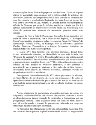 recomendações de um diretor de grupo aos seus iniciados. Tomás de Aquino
afirma ter comentado essas epístolas sob o próprio ditado do apóstolo; ele
conversava com uma personagem invisível; à noite sua cela era inundada por
uma luz estranha e seu discípulo Reginaldo, três dias depois de morto, lhe
veio dizer o que vira no Céu. Alberto, o Cirande, hauria sua incomparável
ciência da Natureza por meio de infusão mediúnica, ciência que lhe foi
retirada subitamente, do mesmo modo que lhe havia sido transmitida; e na
idade de quarenta anos tornou-se ele novamente ignorante como uma
criança.
    Joaquim de Flora e João de Parma, seus discípulos, foram instruídos por
meio de visões e escreveram, sob o ditado de um Espírito, “O Evangelho
Eterno”, que contém, em gérmen, toda a revelação do futuro. Os “litterati” da
Renascença, Marsilio Ficino, de Florença; Pico de Mirandola, Jerônimo
Cardan, Paracelso, Pomponácio e o insigne Savonarola imergiram na
mediunidade como num oceano espiritual.
    O século XVII teve também seus gloriosos inspirados. Pascal tinha
êxtase; Malebranche escreveu, na obscuridade de uma cela fechada, sua
“Pesquisa da Verdade”. O próprio Descartes refere que o seu sistema genial
da “Dúvida Metódica” lhe foi revelado por súbita intuição que lhe atravessou
o pensamento com a rapidez de um raio.cccxii Ora, à filosofia cartesiana, assim
oriunda de uma espécie de revelação mediúnica, é que devemos a
emancipação do pensamento moderno, a libertação do espírito humano,
encarcerado havia séculos na fortaleza escolástica, verdadeira bastilha do
despotismo aristotélico e monástico.
    Esses grandes iluminados do século XVII são os precursores de Mesmer,
de Saint-Martin, de Swedenborg, da escola san-simoneana e de todos os
apóstolos da doutrina humanitária, precedendo Allan Kardec e a atual escola
espiritualista, cujos inúmeros luzeiros se vão acendendo em todos os pontos
do Universo.
                                      *
    Assim, o fenômeno da mediunidade se patenteia em todas as épocas, ora
fulgurando com intenso brilho, ora velado e obscurecido, conforme o estado
de alma dos povos, jamais cessando de encaminhar a Humanidade em sua
peregrinação terrestre. Todas as grandes obras são filhas do Além. Tudo o
que há revolucionado o mundo do pensamento, aduzindo um progresso
intelectual, nasceu de um sopro inspirador.
    Na hierarquia das inteligências existe uma solidariedade magnífica. Uns
aos outros se têm os grandes inspirados transmitido, através do longo rosário
 