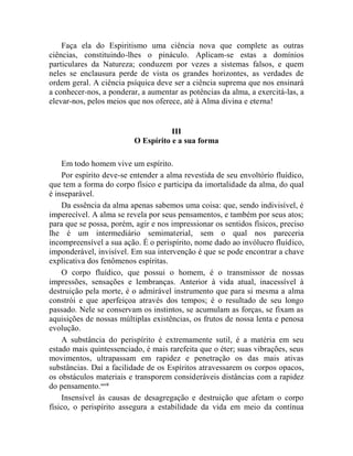 Faça ela do Espiritismo uma ciência nova que complete as outras
ciências, constituindo-lhes o pináculo. Aplicam-se estas a domínios
particulares da Natureza; conduzem por vezes a sistemas falsos, e quem
neles se enclausura perde de vista os grandes horizontes, as verdades de
ordem geral. A ciência psíquica deve ser a ciência suprema que nos ensinará
a conhecer-nos, a ponderar, a aumentar as potências da alma, a exercitá-las, a
elevar-nos, pelos meios que nos oferece, até à Alma divina e eterna!


                                     III
                          O Espírito e a sua forma

    Em todo homem vive um espírito.
    Por espírito deve-se entender a alma revestida de seu envoltório fluídico,
que tem a forma do corpo físico e participa da imortalidade da alma, do qual
é inseparável.
    Da essência da alma apenas sabemos uma coisa: que, sendo indivisível, é
imperecível. A alma se revela por seus pensamentos, e também por seus atos;
para que se possa, porém, agir e nos impressionar os sentidos físicos, preciso
lhe é um intermediário semimaterial, sem o qual nos pareceria
incompreensível a sua ação. É o perispírito, nome dado ao invólucro fluídico,
imponderável, invisível. Em sua intervenção é que se pode encontrar a chave
explicativa dos fenômenos espíritas.
    O corpo fluídico, que possui o homem, é o transmissor de nossas
impressões, sensações e lembranças. Anterior à vida atual, inacessível à
destruição pela morte, é o admirável instrumento que para si mesma a alma
constrói e que aperfeiçoa através dos tempos; é o resultado de seu longo
passado. Nele se conservam os instintos, se acumulam as forças, se fixam as
aquisições de nossas múltiplas existências, os frutos de nossa lenta e penosa
evolução.
    A substância do perispírito é extremamente sutil, é a matéria em seu
estado mais quintessenciado, é mais rarefeita que o éter; suas vibrações, seus
movimentos, ultrapassam em rapidez e penetração os das mais ativas
substâncias. Daí a facilidade de os Espíritos atravessarem os corpos opacos,
os obstáculos materiais e transporem consideráveis distâncias com a rapidez
do pensamento.xxvii
    Insensível às causas de desagregação e destruição que afetam o corpo
físico, o perispírito assegura a estabilidade da vida em meio da contínua
 