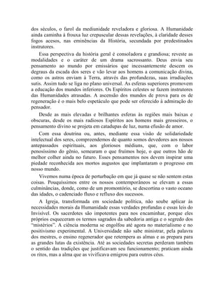 dos séculos, o farol da mediunidade reveladora e gloriosa. A Humanidade
ainda caminha à frouxa luz crepuscular dessas revelações, à claridade desses
fogos acesos, nas eminências da História, secundada por predestinados
instrutores.
    Essa perspectiva da história geral é consoladora e grandiosa; reveste as
modalidades e o caráter de um drama sacrossanto. Deus envia seu
pensamento ao mundo por emissários que incessantemente descem os
degraus da escada dos seres e vão levar aos homens a comunicação divina,
como os astros enviam à Terra, através das profundezas, suas irradiações
sutis. Assim tudo se liga no plano universal. As esferas superiores promovem
a educação dos mundos inferiores. Os Espíritos celestes se fazem instrutores
das Humanidades atrasadas. A ascensão dos mundos de prova para os de
regeneração é o mais belo espetáculo que pode ser oferecido à admiração do
pensador.
    Desde as mais elevadas e brilhantes esferas às regiões mais baixas e
obscuras, desde os mais radiosos Espíritos aos homens mais grosseiros, o
pensamento divino se projeta em catadupas de luz, numa efusão de amor.
    Com essa doutrina ou, antes, mediante essa visão de solidariedade
intelectual dos seres, compreendemos de quanto somos devedores aos nossos
antepassados espirituais, aos gloriosos médiuns, que, com o labor
penosíssimo do gênio, semearam o que fruímos hoje, o que outros hão de
melhor colher ainda no futuro. Esses pensamentos nos devem inspirar uma
piedade reconhecida aos mortos augustos que implantaram o progresso em
nosso mundo.
    Vivemos numa época de perturbação em que já quase se não sentem estas
coisas. Pouquíssimos entre os nossos contemporâneos se elevam a essas
culminâncias, donde, como de um promontório, se descortina o vasto oceano
das idades, o cadenciado fluxo e refluxo dos sucessos.
    A Igreja, transformada em sociedade política, não soube aplicar às
necessidades morais da Humanidade essas verdades profundas e essas leis do
Invisível. Os sacerdotes são impotentes para nos encaminhar, porque eles
próprios esqueceram os termos sagrados da sabedoria antiga e o segredo dos
“mistérios”. A ciência moderna se engolfou até agora no materialismo e no
positivismo experimental. A Universidade não sabe ministrar, pela palavra
dos mestres, o ensino regenerador que retempera as almas e as prepara para
as grandes lutas da existência. Até as sociedades secretas perderam também
o sentido das tradições que justificavam seu funcionamento; praticam ainda
os ritos, mas a alma que as vivificava emigrou para outros céus.
 