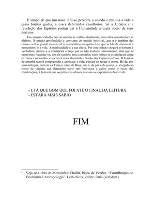 É tempo de que um novo influxo percorra o mundo e restitua a vida a
essas formas gastas, a esses debilitados envoltórios. Só a Ciência e a
revelação dos Espíritos podem dar à Humanidade a exata noção de seus
destinos.
    Um imenso trabalho em tal sentido se realiza atualmente; uma obra considerável se
elabora. O estudo aprofundado e constante do mundo invisível, que o é também das
causas, será o grande manancial, o reservatório inesgotável em que se hão de alimentar o
pensamento e a vida. A mediunidade é a sua chave. Por esse estudo chegará o homem à
verdadeira ciência e à verdadeira crença que se não excluem mutuamente, mas que se
unem para fecundar-se; por ele também uma comunhão mais íntima se estabelecerá entre
os vivos e os mortos, e socorros mais abundantes fluirão dos Espaços até nós. O homem
de amanhã saberá compreender e abençoar a vida; cessará de recear a morte. Há de, por
seus esforços, realizar na Terra o reino de Deus, isto é, da paz e da justiça, e, chegado ao
termo da viagem, sua derradeira noite será luminosa e calma como o ocaso das
constelações, à hora em que os primeiros albores matinais se espraiam no horizonte.




     - UFA QUE BOM QUE FOI ATÉ O FINAL DA LEITURA
     - ESTARÁ MAIS SÁBIO




                                          FIM




i
    Veja-se a obra de Monsenhor Chollet, bispo de Verdun, “Contribuição do
    Ocultismo à Antropologia”. Lethielleux, editor, Paris (sem data).
 