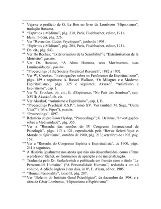 ii
      Veja-se o prefácio de G. Le Bon no livro de Lombroso “Hipnotismo”,
      tradução francesa.
iii
      “Espíritos e Médiuns”, pág. 230, Paris, Fischbacher, editor, 1911.
iv
      Idem, Ibidem, pág. 226.
v
      Ver “Revue des Etudes Psychiques”, junho de 1904.
vi
      “Espíritos e Médiuns”, pág. 204, Paris, Fischbacher, editor, 1911.
vii
      Ob. cit., pág. 543.
viii
      Ver De Rochas, “Extériorisation de la Sensibilité” e “Extériorisation de la
      Motricité”, passim.
ix
      Ver Dr. Baraduc, “A Alma Humana, seus Movimentos, suas
      Luminosidades”, passim.
x
      “Proceedings of the Society Psychical Research”, 1882 a 1902.
xi
      Ver W. Crookes, “Investigações sobre os Fenômenos do Espiritualismo”,
      págs. 159 e seguintes; A. Russel Wallace, “Os Milagres e o Moderno
      Espiritualismo”, págs. 325 e seguintes; Aksakof, “Animismo e
      Espiritismo”, cap. I.
xii
      Ver W. Crookes, ob. cit.; E. d'Espérance, “No País das Sombras”, cap.
      XVIII; Aksakof, ob. cit.
xiii
      Ver Aksakof, “Animismo e Espiritismo”, cap. I, B.
xiv
      “Proceedings Psychical R.S.P.”, tomo XV. Ver também M. Sage, “Outra
      Vida?” (“Mrs. Piper”), passim.
xv
      “Proceedings”, 1897.
xvi
      Relatório do professor Hyslop, “Proceedings”; G. Delanne, “Investigações
      sobre a Mediunidade”, pág. 355.
xvii
      Ver a “Resenha das sessões do IV Congresso Internacional de
      Psicologia”, págs. 113 a 121, reproduzida pela “Revue Scientifique et
      Morale du Spirítisme”, outubro de 1900, pág. 213; setembro de 1902, pág.
      158.
xviii
      Ver a “Resenha do Congresso Espírita e Espiritualista”, de 1900, págs.
      241 e seguintes.
xix
      A História igualmente nos atesta que não são desconhecidos, como afirma
      o professor Richet, os fenômenos de aparição e de materialização.
xx
      Traduzida pelo Dr. Sankelevitch e publicada em francês com o título “La
      Personnalité Humaine” (“A Personalidade Humana”) reduzida a um só
      volume. A edição inglesa é em dois, in 8º, F. Alcan, editor, 1905.
xxi
      “Human Personality”, tomo II, pág. 287.
xxii
      Ver “Boletim do Instituto Geral Psicológico”, de dezembro de 1908, e a
      obra de César Lombroso, “Hipnotismo e Espiritismo”.
 