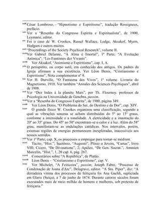 xxiii
      César Lombroso, – “Hipnotismo e Espiritismo”, tradução Rossigneux,
      prefácio.
xxiv
      Ver a “Resenha do Congresso Espírita e Espiritualista”, de 1900,
      Leymarie, editor.
xxv
      Foi o caso de W. Crookes, Russel Wallace, Lodge, Aksakof, Myers,
      Hodgam e outros muitos.
xxvi
      “Proceedings of the Society Psychical Research”, volume II.
xxvii
      Ver Gabriel Delanne, “A Alma é Imortal”, 1ª Parte; “A Evolução
      Anímica”; “Les Fantómes dez Vivants”.
xxviii
          Ver Aksakof, “Animismo e Espiritismo”, cap. I, A.
xxix
      O perispírito, ou corpo sutil, era conhecido dos antigos. Os padres da
      Igreja afirmam a sua existência. Ver Léon Denis, “Cristianismo e
      Espiritismo”, Nota complementar nº 9.
xxx
      Ver H. Durville, “O Fantasma dos Vivos”, 1º volume. Livraria do
      Magnetismo, 1910. Ver também “Annales des Sciences Psychiques”, abril
      de 1908.
xxxi
      Ver “Dez Indes à la planète Mars”, por Th. Flournoy. professor de
      Psicologia na Universidade de Genebra, passim.
xxxii
      Ver a “Resenha do Congresso Espírita”, de 1900, página 349.
xxxiii
          Ver Léon Denis, “O Problema do Ser, do Destino e da Dor”, cap. XIV.
xxxiv
          O grande físico W. Crookes organizou uma classificação, segundo a
      qual as vibrações sonoras se acham distribuídas do 5º ao 15º graus,
      conforme a intensidade e a tonalidade. A eletricidade e a imantação do
      20º ao 35º graus. Do 45º ao 50º encontram-se o calor e a luz. Além do 58º
      grau, manifestam-se as ondulações catódicas. Nos intervalos, porém,
      extensas regiões de energias permanecem inexploradas, inacessíveis aos
      nossos sentidos.
xxxv
      Ver 1ª Parte, cap. X, os processos a empregar para tornar-se médium.
xxxvi
          Tácito, “Hist.”; Suetônio, “Augusto”; Plínio o Jovem, “Cartas”, livro
      VIII; Cícero, “De Divinatione”, 2; Apúleo, “De Gen. Socrat.”; Ammien
      Marcelin, “Hist.”, 1, 20 cap. 6, pág. 267.
xxxvii
          Comentários sobre “A República”, de Platão.
xxxviii
          Léon Denis – “Cristianismo e Espiritismo”, cap. V.
xxxix
          Ver Michelet, “A Feiticeira”, passim; Joseph Fabre, “Processo de
      Condenação de Joana d'Arc”, Delagrave, editor. “A Sra. Piper”, diz: “A
      derradeira vítima dos processos de feitiçaria foi Ana Gaeldi, supliciada
      em Glaris (Suíça), a 7 de junho de 1874. Durante catorze séculos foram
      executados mais de meio milhão de homens e mulheres, sob pretexto de
      feitiçaria.”
 