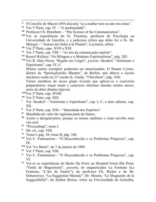 xl
       O Concilio de Mâcon (585) discutiu “se a mulher tem ou não tem alma”.
xli
       Ver 1ª Parte, cap. IV – “A mediunidade”.
xlii
       Professor Ch. Drawbarn – “The Science of the Communication”.
xliii
       Ver as experiências do Sr. Flournoy, professor de Psicologia na
       Universidade de Genebra, e a judiciosa crítica que delas fez o Sr. Dr.
       Metzger – “Autour des Indes à la Planète”, Leymarie, editor.
xliv
       Ver 2ª Parte, caps. XVII a XXI.
xlv
       Ver 1ª Parte, cap. VIII – “As leis da comunicação espírita”.
xlvi
       Russel Wallace, “Os Milagres e o Moderno Espiritualismo”, pág. 205.
xlvii
       Ver R. Dale Owen, “Região em Litígio”, passim; Aksakof, “Animismo e
       Espiritismo”, cap. IV, C.
       Muitos outros exemplos poderiam ser mencionados. O Doutor Cyriox,
       diretor da “Spiritualistiche Blaetter”, de Berlim, não obteve a escrita
       mecânica senão na 21ª sessão (L. Gardy, “Cherchons”, pág. 164).
       Vários membros do nosso grupo tiveram que aplicar-se a exercícios
       preparatórios, traçar sinais e caracteres informes durante muitos meses,
       antes de obter ditados legíveis.
xlviii
       Ver 2ª Parte, cap. XVIII.
xlix
       Ver 2ª Parte, cap. XIX.
l
       Ver Aksakof – “Animismo e Espiritismo”, cap. I, C, e mais adiante, cap.
       XX.
li
       Ver 2ª Parte, cap. XXI – “Identidade dos Espíritos”.
lii
       Moedinha do valor da vigésima parte do franco.
liii
       Assim o designávamos, porque os nossos médiuns o viam envolto num
       véu azul.
liv
       “Proceedings”, tomo I.
lv
       Ob. cit., cap. VIII.
lvi
       Tomo I, pág. 30; tomo II, pág. 160.
lvii
       Ver C. Flammarion – “O Desconhecido e os Problemas Psíquicos”, cap.
       IX.
lviii
       Ver “Le Matin”, de 7 de janeiro de 1909.
lix
       Ver 1ª Parte, cap. VIII.
lx
       Ver C. Flammarion – “O Desconhecido e os Problemas Psíquicos”, cap.
       VI.
lxi
       Ver-se as experiências do Barão Du Potet, no Hospital Geral (Du Potet,
       “Traité de Magnetisme”, passim), do magnetizador La Fontaine (La
       Fontaine, “L'Art de Guérir”), do professor Ch. Richet e do Dr.
       Ochorowicz, “La Suggestion Mentale”; Dr. Moutin, “Le Diagnostíc de la
       Suggestibilité”; do Senhor Boirac, reitor na Universidade de Grenoble,
 