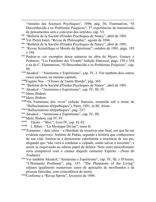 “Annales des Sciences Psychiques”, 1896, pág. 36; Flammarion, “O
       Desconhecido e os Problemas Psíquicos”: 57 experiências de transmissão
       de pensamentos sem o concurso dos sentidos, cap. VI.
lxii
       “Bulletin de la Société d'Etudes Psychiques de Nancy”, abril de 1901.
lxiii
       Ver Plerre Janet, “Revue de Philosophie”, agosto de 1886.
lxiv
       “Bulletin de la Société d'Etudes Psychiques de Nancy”, abril de 1901.
lxv
       “Revue Scíentifique et Morale du Spiritisme”, outubro de 1901, págs. 193
       e 194.
lxvi
       Podem-se ver exemplos dessa natureza na obra de Myers, Gurney e
       Podmore, “Les Fantômes des Vivants” (edição francesa), págs. 350 e 354
       e na de C. Flammarion, “O Desconhecido e os Problemas Psíquicos”, cap.
       III.
lxvii
       Aksakof – “Animismo e Espiritismo”, cap. IV, I. Ver também dois outros
       casos curiosos, no mesmo capítulo.
lxviii
       Eugène Nus – “Choses de l'autre Monde”, pág. 365.
lxix
       “Bulletin de la Société d'Etudes Psychiques de Nancy”, abril de 1901.
lxx
       Aksakof – “Animismo e Espiritismo”, cap. IV, III, IV.
lxxi
       Idem, Ibidem.
lxxii
       Idem, Ibidem.
lxxiii
       “Os Fantasmas dos vivos” (edição francesa, resumida sob o nome de
       “Hallucinations télépathiques”), Paris, 1891, in 80, Alcan.
lxxiv
       “Hallucinations télépathiques”, pág. 237.
lxxv
       Aksakof – “Animismo e Espiritismo”, cap. IV, III.
lxxvi
       Idem, Ibidem, cap IV, IV.
lxxvii
            Tácito – “Hist.”, livro IV, cap. 81-82.
lxxviii
            J. Ríbet – “La Mystique Divine”, tomo II.
lxxix
       Tomamos – data vênia – a liberdade de ressalvar este final, em que há um
       evidente equivoco. Antônio de Pádua, segundo a história que conhecemos
       de sua vida, limitou-se a demonstrar cabalmente a inocência de seu pai,
       alegando que “não viera a condenar o culpado, senão salvar o inocente”, e
       assim se esquivando ao odioso papel de delator. Nem outro procedimento
       seria compatível com o caráter daquele eminente Espírito. – (Nota do
       Tradutor)
lxxx
       Ver também Aksakof, “Animismo e Espiritismo”, cap. IV, III, e D'Assier,
       “L'Humanité Posthume”, pág. 147. “The Phantasms of the Living”
       relatam igualmente numerosos casos de aparições de moribundos e de
       pessoas falecidas, com coincidência de morte.
lxxxi
       Conforme a “Revue Spirite”, fevereiro de 1909.
 