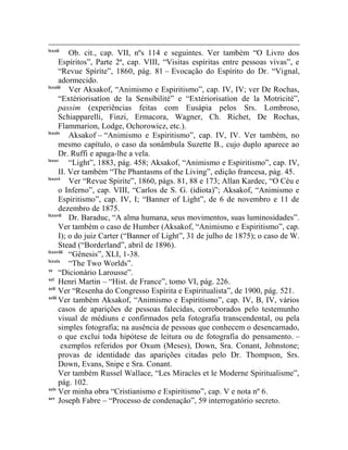 lxxxii
          Ob. cit., cap. VII, nºs 114 e seguintes. Ver também “O Livro dos
      Espíritos”, Parte 2ª, cap. VIII, “Visitas espíritas entre pessoas vivas”, e
      “Revue Spìrìte”, 1860, pág. 81 – Evocação do Espírito do Dr. “Vignal,
      adormecido.
lxxxiii
          Ver Aksakof, “Animismo e Espiritismo”, cap. IV, IV; ver De Rochas,
      “Extériorisatíon de la Sensibilité” e “Extériorisatìon de la Motricité”,
      passim (experiências feitas com Eusápia pelos Srs. Lombroso,
      Schiapparelli, Finzi, Ermacora, Wagner, Ch. Richet, De Rochas,
      Flammarion, Lodge, Ochorowicz, etc.).
lxxxiv
          Aksakof – “Animismo e Espiritismo”, cap. IV, IV. Ver também, no
      mesmo capítulo, o caso da sonâmbula Suzette B., cujo duplo aparece ao
      Dr. Ruffi e apaga-lhe a vela.
lxxxv
          “Light”, 1883, pág. 458; Aksakof, “Animismo e Espiritismo”, cap. IV,
      II. Ver também “The Phantasms of the Living”, edição francesa, pág. 45.
lxxxvi
          Ver “Revue Spirite”, 1860, págs. 81, 88 e 173; Allan Kardec, “O Céu e
      o Inferno”, cap. VIII, “Carlos de S. G. (idiota)”; Aksakof, “Animismo e
      Espiritismo”, cap. IV, I; “Banner of Light”, de 6 de novembro e 11 de
      dezembro de 1875.
lxxxvii
          Dr. Baraduc, “A alma humana, seus movimentos, suas luminosidades”.
      Ver também o caso de Humber (Aksakof, “Animismo e Espiritismo”, cap.
      I); o do juiz Carter (“Banner of Light”, 31 de julho de 1875); o caso de W.
      Stead (“Borderland”, abril de 1896).
lxxxviii
          “Gênesis”, XLI, 1-38.
lxxxix
          “The Two Worlds”.
xc
      “Dicionário Larousse”.
xci
      Henri Martin – “Hist. de France”, tomo VI, pág. 226.
xcii
      Ver “Resenha do Congresso Espírita e Espiritualista”, de 1900, pág. 521.
xciii
      Ver também Aksakof, “Animismo e Espiritismo”, cap. IV, B, IV, vários
      casos de aparições de pessoas falecidas, corroborados pelo testemunho
      visual de médiuns e confirmados pela fotografia transcendental, ou pela
      simples fotografia; na ausência de pessoas que conhecem o desencarnado,
      o que exclui toda hipótese de leitura ou de fotografia do pensamento. –
       exemplos referidos por Oxum (Meses), Down, Sra. Conant, Johnstone;
      provas de identidade das aparições citadas pelo Dr. Thompson, Srs.
      Down, Evans, Snipe e Sra. Conant.
      Ver também Russel Wallace, “Les Miracles et le Moderne Spiritualisme”,
      pág. 102.
xciv
      Ver minha obra “Cristianismo e Espiritismo”, cap. V e nota nº 6.
xcv
      Joseph Fabre – “Processo de condenação”, 59 interrogatório secreto.
 