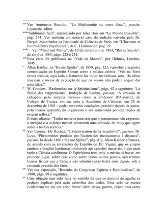 xcvi
      Ver Antoinette Bourdin, “La Mediumnité su verre d'eau”, passim,
      Leymarie, editor.
xcvii
      “Subliminal Self”, reproduzido por Jules Bois em “Le Monde Invisible”,
      pág. 274. Ver também um notável caso de audição narrado pelo Dr.
      Berget, examinador na Faculdade de Ciências de Paris, em “L'Inconnu et
      les Problèmes Psychiques”, de C. Flammarion, pág. 79.
xcviii
          Ver “Mind and Matter”, de 10 de novembro de 1883; “Revue Spirite”,
      de abril de 1884, págs. 228 e 231.
xcix
      Essa carta foi publicada na “Vida de Mozart”, por Holmes, Londres,
      1845.
c
      Allan Kardec, na “Revue Spirite”, de 1859, pág. 123, reproduz a seguinte
      comunicação do Espírito Mozart sobre a música celeste: “Vós na Terra
      fazeis música; aqui toda a Natureza faz ouvir melodiosos sons. Ha obras
      musicais e meios de execução de que os vossos não podem sequer dar
      uma idéia.”
ci
      W. Crookes, “Recherches sur le Spiritualisme”, págs. 62 e seguintes; “Le
      fluide des magnetiseurs”, tradução de Rochas, passim. “A emissão de
      radiações pelo sistema nervoso – disse o professor D'Arsonval, do
      Colégio de França, em sua nota à Academia de Ciências, em 28 de
      dezembro de 1903 – pode, em certas condições, persistir depois da morte,
      pelo menos aparente, do organismo e ser aumentada por excitações de
      origem reflexa.”
      E mais adiante: “Tenho motivos para crer que o pensamento não expresso,
      a atenção e o esforço mental produzem uma emissão de raios que agem
      sobre a fosforescência.”
cii
      Ver Coronel De Rochas, “Extériorisation de la sensibilité”, passim; Dr.
      Luys, “Phénomènes produits par I'action des medicaments à distance”,
      passim. Já desde 1860 (“Revue Spirite”, pág. 81), Allan Kardec afirmava,
      de acordo com as revelações do Espírito do Dr. Vignal, que os corpos
      emitem vibrações luminosas, invisíveis aos sentidos materiais, o que mais
      tarde a Ciência confirmou. O Espiritismo tem, pois, o mérito de haver, em
      primeiro lugar, sobre esse como sobre tantos outros pontos, apresentado
      teorias físicas que a Ciência não admitiu senão trinta anos depois, sob a
      reiterada pressão dos fatos.
ciii
      Ver sua exposição, “Resenha do Congresso Espírita e Espiritualista”, de
      1900, págs. 99 e seguintes.
civ
      Uma objeção tem sido feita no sentido de que os desvios da agulha se
      podiam explicar pela ação calorífica dos dedos. Essa ação se exerce
      evidentemente em um certo limite; além dessa, porém, existe uma outra
 