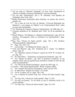 cxv
      Ver sua carta ao “Spiritual Telegraph”, de New York, reproduzida na
      “History of Modern American Spiritualism”, de Ema Hardinge.
cxvi
      Ver sua obra “Spiritualism”, por J. W. Edmonds, com apêndice de
      Tallmadge, New York, 1851.
cxvii
      Ruídos particulares produzidos pelos Espíritos, no interior dos móveis,
      paredes, etc.
cxviii
          Ver a obra de Carl du Prel, de Munich, “Universal Bibliothek der
      Spíritism”, e seus artigos, no “Sphinx” e no “Uebersinnliche Welt”, sobre
      as casas mal-assombradas.
cxix
      Ver “Resenha do Congresso Espírita e Espiritualista”, de 1900, pág. 161.
cxx
      Asserção atribuída ao Sr. Berthelot pelo “Soar” de 20 de dezembro de
      1896.
cxxi
      Russel Wallace, “Os Milagres e o Moderno Espiritualismo”, pág. 226; W.
      Crookes, “Investigações sobre os fenômenos do Espiritualismo”, págs.
      164 e 167.
cxxii
      Eug. Nus, “Choses de fautre monde”, págs. 362 e 393; Zoellner,
      “Wissenschaitliche Abhandlungen”.
cxxiii
          Págs. 145, 146 e 147.
cxxiv
          Louis Gardy – “Le Médium D. Home”, pág. 41.
cxxv
      “Life and Mission”, pág. 363. Traduzido por L. Gardy, “Le Médium
      Home”, pág. 39.
cxxvi
          Ver “Quartely Journal of Science”, janeiro de 1874; W. Crookes, ob.
      cit., pág. 151.
cxxvii
          Dr. Paul Gibier – “Espiritismo ou Faquirismo Ocidental”, pág. 326.
cxxviii
          Ver “Depois da Morte”, cap. XIX. O professor Lombroso, na ata
      redigida, atesta “que um guarda-louça caminhava sozinho no meio da sala
      como um paquiderme”.
cxxix
          Ver “Revue des Etudes Psychíques”, janeiro de 1902, pág. 13.
cxxx
      Vassalo – “Nel mondo degl'Invisibili”, Roma, Voghera, editor.
cxxxi
          Ver “Annales des Sciences Psychíques”, todo o ano de 1910.
cxxxii
          R. Dale Owen, “Região em Litígio”, 25ª sessão.
cxxxiii
          Ver W. Crookes, ob. cit., págs. 149 e 150.
cxxxiv
          Ver o relatório In extenso; Eug. Nus, “Choses de l'autre monde”, pág.
      234.
cxxxv
          Ver Eug. Nus, “Choses de 1'autre monde”, Págs. 2 a 218.
cxxxvi
          Ou seja, em francês: “La foi déifie ce que ie sentiment révèle et la
      raison explique.”
cxxxvii
          Ver Eug. Nus; “Choses de l'autre monde”, págs. 92 a 103.
 