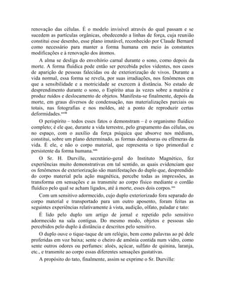 renovação das células. É o modelo invisível através do qual passam e se
sucedem as partículas orgânicas, obedecendo a linhas de força, cuja reunião
constitui esse desenho, esse plano imutável, reconhecido por Claude Bernard
como necessário para manter a forma humana em meio às constantes
modificações e à renovação dos átomos.
    A alma se desliga do envoltório carnal durante o sono, como depois da
morte. A forma fluídica pode então ser percebida pelos videntes, nos casos
de aparição de pessoas falecidas ou de exteriorização de vivos. Durante a
vida normal, essa forma se revela, por suas irradiações, nos fenômenos em
que a sensibilidade e a motricidade se exercem à distância. No estado de
desprendimento durante o sono, o Espírito atua às vezes sobre a matéria e
produz ruídos e deslocamento de objetos. Manifesta-se finalmente, depois da
morte, em graus diversos de condensação, nas materializações parciais ou
totais, nas fotografias e nos moldes, até a ponto de reproduzir certas
deformidades.xxviii
    O perispírito – todos esses fatos o demonstram – é o organismo fluídico
completo; é ele que, durante a vida terrestre, pelo grupamento das células, ou
no espaço, com o auxílio da força psíquica que absorve nos médiuns,
constitui, sobre um plano determinado, as formas duradouras ou efêmeras da
vida. É ele, e não o corpo material, que representa o tipo primordial e
persistente da forma humana.xxix
    O Sr. H. Durville, secretário-geral do Instituto Magnético, fez
experiências muito demonstrativas em tal sentido, as quais evidenciam que
os fenômenos de exteriorização são manifestações do duplo que, desprendido
do corpo material pela ação magnética, percebe todas as impressões, as
transforma em sensações e as transmite ao corpo físico mediante o cordão
fluídico pelo qual se acham ligados, até à morte, esses dois corpos.xxx
    Com um sensitivo adormecido, cujo duplo exteriorizado fora separado do
corpo material e transportado para um outro aposento, foram feitas as
seguintes experiências relativamente à vista, audição, olfato, paladar e tato:
    É lido pelo duplo um artigo de jornal e repetido pelo sensitivo
adormecido na sala contígua. Do mesmo modo, objetos e pessoas são
percebidos pelo duplo à distância e descritos pelo sensitivo.
    O duplo ouve o tique-taque de um relógio, bem como palavras ao pé dele
proferidas em voz baixa; sente o cheiro de amônia contida num vidro, como
sente outros odores ou perfumes: aloés, açúcar, sulfato de quinina, laranja,
etc., e transmite ao corpo essas diferentes sensações gustativas.
    A propósito do tato, finalmente, assim se exprime o Sr. Durville:
 
