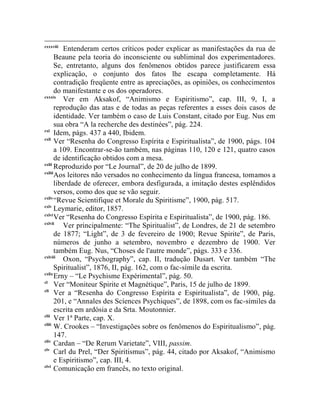 cxxxviii
           Entenderam certos críticos poder explicar as manifestações da rua de
       Beaune pela teoria do inconsciente ou subliminal dos experimentadores.
       Se, entretanto, alguns dos fenômenos obtidos parece justificarem essa
       explicação, o conjunto dos fatos lhe escapa completamente. Há
       contradição freqüente entre as apreciações, as opiniões, os conhecimentos
       do manifestante e os dos operadores.
cxxxix
           Ver em Aksakof, “Animismo e Espiritismo”, cap. III, 9, I, a
       reprodução das atas e de todas as peças referentes a esses dois casos de
       identidade. Ver também o caso de Luis Constant, citado por Eug. Nus em
       sua obra “A la recherche des destinées”, pág. 224.
cxl
       Idem, págs. 437 a 440, Ibidem.
cxli
       Ver “Resenha do Congresso Espírita e Espiritualista”, de 1900, págs. 104
       a 109. Encontrar-se-ão também, nas páginas 110, 120 e 121, quatro casos
       de identificação obtidos com a mesa.
cxlii
       Reproduzido por “Le Journal”, de 20 de julho de 1899.
cxliii
       Aos leitores não versados no conhecimento da língua francesa, tomamos a
       liberdade de oferecer, embora desfigurada, a imitação destes esplêndidos
       versos, como dos que se vão seguir.
cxliv
       “Revue Scientifique et Morale du Spiritisme”, 1900, pág. 517.
cxlv
       Leymarie, editor, 1857.
cxlvi
       Ver “Resenha do Congresso Espírita e Espiritualista”, de 1900, pág. 186.
cxlvii
           Ver principalmente: “The Spiritualist”, de Londres, de 21 de setembro
       de 1877; “Light”, de 3 de fevereiro de 1900; Revue Spirite”, de Paris,
       números de junho a setembro, novembro e dezembro de 1900. Ver
       também Eug. Nus, “Choses de l'autre monde”, págs. 333 e 336.
cxlviii
           Oxon, “Psychography”, cap. II, tradução Dusart. Ver também “The
       Spiritualist”, 1876, II, pág. 162, com o fac-símile da escrita.
cxlix
       Erny – “Le Psychisme Expérimental”, pág. 50.
cl
       Ver “Moniteur Spirite et Magnétique”, Paris, 15 de julho de 1899.
cli
       Ver a “Resenha do Congresso Espírita e Espiritualista”, de 1900, pág.
       201, e “Annales des Scíences Psychiques”, de 1898, com os fac-símiles da
       escrita em ardósia e da Srta. Moutonnier.
clii
       Ver 1ª Parte, cap. X.
cliii
       W. Crookes – “Investigações sobre os fenômenos do Espiritualismo”, pág.
       147.
cliv
       Cardan – “De Rerum Varietate”, VIII, passim.
clv
       Carl du Prel, “Der Spiritismus”, pág. 44, citado por Aksakof, “Animismo
       e Espiritismo”, cap. III, 4.
clvi
       Comunicação em francês, no texto original.
 