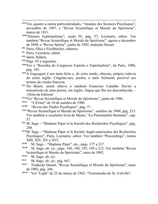 clvii
       Ver, quanto a outras particularidades, “Annales des Sciences Psychiques”,
       novembro de 1907, e “Revue Scientifique et Morale du Spiritisme”,
       marco de 1911.
clviii
       “Ensinos Espiritualistas”, seção IV, pág. 57, Leymarie, editor. Ver
       também “Revue Scientifique et Morale du Spiritisme”, agosto e dezembro
       de 1899, e “Revue Spirite”, junho de 1902, tradução Dusart.
clix
       Paris, Ghio e Fischbacher, editores.
clx
       Paris, Leymarie, editor.
clxi
       Idem, Ibidem.
clxii
       Págs. 92 e seguintes.
clxiii
       Ver a “Resenha do Congresso Espírita e Espiritualista”, de Paris, 1900,
       pág. 185.
clxiv
       A linguagem é um tanto hirta e, de certo modo, obscura, própria todavia
       do estilo inglês. Cingimo-nos, porém, o mais fielmente possível aos
       termos da versão francesa.
clxv
       No Brasil, assim obteve o médium Francisco Candido Xavier a
       transmissão de uma poesia, em inglês, língua que lhe era desconhecida. –
        (Nota da Editora)
clxvi
       Ver “Revue Scientifique et Morale du Spiritisme”, junho de 1906.
clxvii
           “L'Eclair” de 10 de outubro de 1900.
clxviii
           “Revue des Études Psychiques”, pág. 71.
clxix
       “Revue Scientifique et Morale du Spiritisme”, outubro de 1900, pág. 213.
       Ver também o excelente livro de Myers, “La Personnalité Humaine”, cap.
       57.
clxx
       M. Sage – “Madame Piper et la Société dez Recherches Psychiques”, pág.
       244.
clxxi
       M. Sage – “Madame Piper et la Socíété Anglo-americaine des Recherches
       Psychiques”, Paris, Leymarie, editor. Ver também “Proceedings”, tomos
       XIII, XIV, XV e XVI.
clxxii
           M. Sage – “Madame Piper”, etc., págs. 177 a 217.
clxxiii
           M. Sage, ob. cit., págs. 188, 190, 195, 199 e 212. Ver também “Revue
       Scientifique et Morale du Spiritisme”, maio de 1902.
clxxiv
           M. Sage, ob. cit.
clxxv
           M. Sage, ob. cit., pág. 667.
clxxvi
           Traducão Dusart, “Revue Scientifique et Morale du Spiritisme”, maio
       de 1902, pág. 266.
clxxvii
           Ver “Light” de 22 de março de 1902: “Testemunho do Sr. Colville”.
 