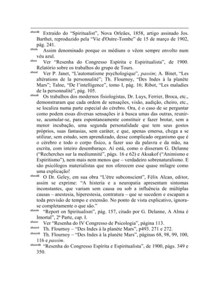 clxxviii
          Extraído do “Spiritualist”, Nova Orleães, 1858, artigo assinado Jos.
     Barthet, reproduzido pela “Vie d'Outre-Tombe” de 15 de março de 1902,
     pág. 241.
clxxix
          Assim denominado porque os médiuns o vêem sempre envolto num
     véu azul.
clxxx
          Ver “Resenha do Congresso Espírita e Espiritualista”, de 1900.
     Relatório sobre os trabalhos do grupo de Tours.
clxxxi
          Ver P. Janet, “L'automatisme psychologique”, passim; A. Binet, “Les
     altérations de la personnalité”; Th. Flournoy, “Des Indes à la planète
     Mars”; Talne, “De l‟intelligence”, tomo I, pág. 16; Ribot, “Les maladies
     de la personnalité”, pág. 105.
clxxxii
          Os trabalhos dos modernos fisiologistas, Dr. Luys, Ferrier, Broca, etc.,
     demonstraram que cada ordem de sensações, visão, audição, cheiro, etc.,
     se localiza numa parte especial do cérebro. Ora, é o caso de se perguntar
     como podem essas diversas sensações ir à busca umas das outras, reunir-
     se, acumular-se, para espontaneamente constituir e fazer brotar, sem a
     menor incubação, uma segunda personalidade que tem seus gostos
     próprios, suas fantasias, sem caráter, e que, apenas emersa, chega a se
     utilizar, sem estudo, sem aprendizado, desse complicado organismo que é
     o cérebro e todo o corpo físico, a fazer uso da palavra e da mão, na
     escrita, com inteiro desembaraço. Aí está, como o disseram G. Delanne
     (“Recherches sur la mediumnité”, págs. 16 e 62) e Aksakof (“Animismo e
     Espiritismo”), nem mais nem menos que – verdadeiro sobrenaturalismo. E
     são psicólogos materialistas que nos oferecem esse quase milagre como
     uma explicação!
clxxxiii
          O Dr. Geley, em sua obra “L'étre subconscient”, Félix Alcan, editor,
     assim se exprime: “A histeria e a neuropatia apresentam sintomas
     inconstantes, que variam sem causa ou sob a influência de múltiplas
     causas – anestesia, hiperestesia, contratura – que se sucedem e escapam a
     toda previsão de tempo e extensão. No ponto de vista explicativo, ignora-
     se completamente o que são.”
clxxxiv
          “Report on Spiritualism”, pág. 157, citado por G. Delanne, A Alma é
     Imortal”, 2ª Parte, cap. I.
clxxxv
          Ver “Resenha do IV Congresso de Psicologia”, página 113.
clxxxvi
          Th. Flournoy – “Des Indes à la planète Mars”, p493. 271 e 272.
clxxxvii
          Th. Flournoy – “Des Indes à la planète Mars”, páginas 68, 98, 99, 100,
     116 e passim.
clxxxviii
          “Resenha do Congresso Espírita e Espiritualista”, de 1900, págs. 349 e
     350.
 