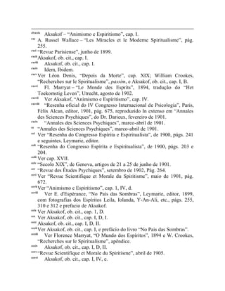clxxxix
         Aksakof – “Animismo e Espiritismo”, cap. I.
cxc
      A. Russel Wallace – “Les Miracles et le Moderne Spiritualisme”, pág.
      255.
cxci
      “Revue Parisiense”, junho de 1899.
cxcii
      Aksakof, ob. cit., cap. I.
cxciii
         Aksakof, ob. cit., cap. I.
cxciv
         Idem, Ibidem.
cxcv
      Ver Léon Denis, “Depois da Morte”, cap. XIX; William Crookes,
      “Recherches sur le Spiritualisme”, passim, e Aksakof, ob. cit., cap. I, B.
cxcvi
         Fl. Marryat – “Le Monde des Esprits”, 1894, tradução do “Het
      Toekomstig Leven”, Utrecht, agosto de 1902.
cxcvii
         Ver Aksakof, “Animismo e Espiritismo”, cap. IV.
cxcviii
         “Resenha oficial do IV Congresso Internacional de Psicologia”, Paris,
      Félix Alcan, editor, 1901, pág. 675, reproduzido In extenso em “Annales
      des Sciences Psychiques”, do Dr. Darieux, fevereiro de 1901.
cxcix
         “Annales des Sciences Psychiques”, marco-abril de 1901.
cc
      “Annales des Sciences Psychiques”, marco-abril de 1901.
cci
      Ver “Resenha do Congresso Espírita e Espiritualista”, de 1900, págs. 241
      e seguintes. Leymarie, editor.
ccii
      “Resenha do Congresso Espírita e Espiritualista”, de 1900, págs. 203 e
      204.
cciii
      Ver cap. XVII.
cciv
      “Secolo XIX”, de Genova, artigos de 21 a 25 de junho de 1901.
ccv
      “Revue des Études Psychiques”, setembro de 1902, Pág. 264.
ccvi
      Ver “Revue Scientifique et Morale du Spiritisme”, maio de 1901, pág.
      672.
ccvii
      Ver “Animismo e Espiritismo”, cap. 1, IV, d.
ccviii
         Ver E. d'Espérance, “No País das Sombras”, Leymarie, editor, 1899,
      com fotografias dos Espíritos Leila, Iolanda, Y-An-Ali, etc., págs. 255,
      310 e 312 e prefacio de Aksakof.
ccix
      Ver Aksakof, ob. cit., cap. 1, D.
ccx
      Ver Aksakof, ob. cit., cap. I, D, I.
ccxi
      Aksakof, ob. cit., cap. I, D, II.
ccxii
      Ver Aksakof, ob. cit., cap. I, e prefácio do livro “No Pais das Sombras”.
ccxiii
         Ver Florence Marryat, “O Mundo dos Espíritos”, 1894 e W. Crookes,
      “Recherches sur le Spiritualísme”, apêndice.
ccxiv
         Aksakof, ob. cit., cap. I, D, II.
ccxv
      “Revue Scientifique et Morale du Spiritisme”, abril de 1905.
ccxvi
         Aksakof, ob. cit., cap. I, IV, e.
 