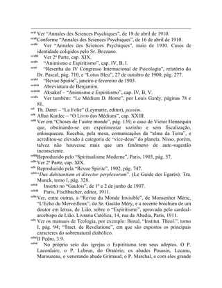 ccxl
       Ver “Annales des Sciences Psychiques”, de 19 de abril de 1910.
ccxli
       Conforme “Annales des Sciences Psychiques”, de 16 de abril de 1910.
ccxlii
           Ver “Annales des Sciences Psychiques”, maio de 1910. Casos de
       identidade coligidos pelo Sr. Bozzano.
ccxliii
           Ver 2ª Parte, cap. XIX.
ccxliv
           “Animismo e Espiritismo”, cap. IV, B, I.
ccxlv
           “Resenha do IV Congresso Internacional de Psicologia”, relatório do
       Dr. Pascal, pág. 710, e “Lotus Bleu”, 27 de outubro de 1900, pág. 277.
ccxlvi
           “Revue Spirite”, janeiro e fevereiro de 1903.
ccxlvii
           Abreviatura de Benjamim.
ccxlviii
           Aksakof – “Animismo e Espiritismo”, cap. IV, B, V.
ccxlix
           Ver também: “Le Médium D. Home”, por Louis Gardy, páginas 78 e
       81.
ccl
       Th. Darei – “La Folie” (Leymarie, editor), passim.
ccli
       Allan Kardec – “O Livro dos Médiuns”, cap. XXIII.
cclii
       Ver em “Choses de l‟autre monde”, pág. 139, o caso de Victor Hennequin
       que, obstinando-se em experimentar sozinho e sem fiscalização,
       enlouqueceu. Recebia, pela mesa, comunicações da “alma da Terra”, e
       acreditou-se elevado à categoria de “vice-deus” do planeta. Nisso, porém,
       talvez não houvesse mais que um fenômeno de auto-sugestão
       inconsciente.
ccliii
       Reproduzido pelo “Spiritualisme Moderne”, Paris, 1903, pág. 57.
ccliv
       Ver 2ª Parte, cap. XIX.
cclv
       Reproduzido pela “Revue Spirite”, 1902, pág. 747.
cclvi
       “Dux dubitantium et director perplexorum”. (Le Guide des Egarés). Tra.
       Munck, tomo I, pág. 328.
cclvii
           Inserto no “Gaulois”, de 1º e 2 de junho de 1907.
cclviii
           Paris, Fischbacher, editor, 1911.
cclix
       Ver, entre outras, a “Revue du Monde Invisible”, de Monsenhor Méric,
       “L'Echo du Merveilleux”, do Sr. Gastão Méry, e a recente brochura de um
       doutor em letras, de Lião, sobre o “Espiritismo”, aprovada pelo cardeal-
       arcebispo de Lião. Livraria Católica, 14, rua da Abadia, Paris, 1911.
cclx
       Ver os manuais de Teologia, por exemplo: Bonal, “Institut. Theol.”, tomo
       I, pág. 94; “Tract. de Revelatione”, em que são expostos os principais
       caracteres do sobrenatural diabólico.
cclxi
       II Pedro, 3:9.
cclxii
           No próprio seio das igrejas o Espiritismo tem seus adeptos. O P.
       Lacordaire, o P. Lebrun, do Oratório, os abades Poussin, Lecanu,
       Marouzeau, o venerando abade Grimaud, o P. Marchal, e com eles grande
 