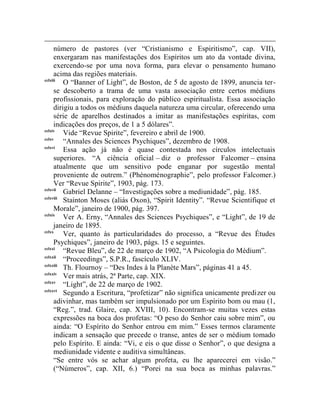 número de pastores (ver “Cristianismo e Espiritismo”, cap. VII),
      enxergaram nas manifestações dos Espíritos um ato da vontade divina,
      exercendo-se por uma nova forma, para elevar o pensamento humano
      acima das regiões materiais.
cclxiii
          O “Banner of Light”, de Boston, de 5 de agosto de 1899, anuncia ter-
      se descoberto a trama de uma vasta associação entre certos médiuns
      profissionais, para exploração do público espiritualista. Essa associação
      dirigiu a todos os médiuns daquela natureza uma circular, oferecendo uma
      série de aparelhos destinados a imitar as manifestações espíritas, com
      indicações dos preços, de 1 a 5 dólares”.
cclxiv
          Vide “Revue Spirite”, fevereiro e abril de 1900.
cclxv
          “Annales des Sciences Psychiques”, dezembro de 1908.
cclxvi
          Essa ação já não é quase contestada nos círculos intelectuais
      superiores. “A ciência oficial – diz o professor Falcomer – ensina
      atualmente que um sensitivo pode enganar por sugestão mental
      proveniente de outrem.” (Phénoménographie”, pelo professor Falcomer.)
      Ver “Revue Spirite”, 1903, pág. 173.
cclxvii
          Gabriel Delanne – “Investigações sobre a mediunidade”, pág. 185.
cclxviii
          Stainton Moses (aliás Oxon), “Spirit Identity”. “Revue Scientifique et
      Morale”, janeiro de 1900, pág. 397.
cclxix
          Ver A. Erny, “Annales des Sciences Psychiques”, e “Light”, de 19 de
      janeiro de 1895.
cclxx
          Ver, quanto às particularidades do processo, a “Revue des Études
      Psychiques”, janeiro de 1903, págs. 15 e seguintes.
cclxxi
          “Revue Bleu”, de 22 de março de 1902, “A Psicologia do Médium”.
cclxxii
          “Proceedings”, S.P.R., fascículo XLIV.
cclxxiii
          Th. Flournoy – “Des Indes à la Planète Mars”, páginas 41 a 45.
cclxxiv
          Ver mais atrás, 2ª Parte, cap. XIX.
cclxxv
          “Light”, de 22 de março de 1902.
cclxxvi
          Segundo a Escritura, “profetizar” não significa unicamente predizer ou
      adivinhar, mas também ser impulsionado por um Espírito bom ou mau (1,
      “Reg.”, trad. Glaire, cap. XVIII, 10). Encontram-se muitas vezes estas
      expressões na boca dos profetas: “O peso do Senhor caiu sobre mim”, ou
      ainda: “O Espírito do Senhor entrou em mim.” Esses termos claramente
      indicam a sensação que precede o transe, antes de ser o médium tomado
      pelo Espírito. E ainda: “Vi, e eis o que disse o Senhor”, o que designa a
      mediunidade vidente e auditiva simultâneas.
      “Se entre vós se achar algum profeta, eu lhe aparecerei em visão.”
      (“Números”, cap. XII, 6.) “Porei na sua boca as minhas palavras.”
 