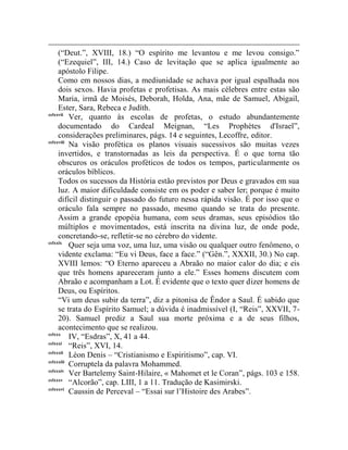 (“Deut.”, XVIII, 18.) “O espírito me levantou e me levou consigo.”
     (“Ezequiel”, III, 14.) Caso de levitação que se aplica igualmente ao
     apóstolo Filipe.
     Como em nossos dias, a mediunidade se achava por igual espalhada nos
     dois sexos. Havia profetas e profetisas. As mais célebres entre estas são
     Maria, irmã de Moisés, Deborah, Holda, Ana, mãe de Samuel, Abigail,
     Ester, Sara, Rebeca e Judíth.
cclxxvii
          Ver, quanto às escolas de profetas, o estudo abundantemente
     documentado do Cardeal Meignan, “Les Prophètes d'Israel”,
     considerações preliminares, págs. 14 e seguintes, Lecoffre, editor.
cclxxviii
          Na visão profética os planos visuais sucessivos são muitas vezes
     invertidos, e transtornadas as leis da perspectiva. É o que torna tão
     obscuros os oráculos proféticos de todos os tempos, particularmente os
     oráculos bíblicos.
     Todos os sucessos da História estão previstos por Deus e gravados em sua
     luz. A maior dificuldade consiste em os poder e saber ler; porque é muito
     difícil distinguir o passado do futuro nessa rápida visão. É por isso que o
     oráculo fala sempre no passado, mesmo quando se trata do presente.
     Assim a grande epopéia humana, com seus dramas, seus episódios tão
     múltiplos e movimentados, está inscrita na divina luz, de onde pode,
     concretando-se, refletir-se no cérebro do vidente.
cclxxix
          Quer seja uma voz, uma luz, uma visão ou qualquer outro fenômeno, o
     vidente exclama: “Eu vi Deus, face a face.” (“Gên.”, XXXII, 30.) No cap.
     XVIII lemos: “O Eterno apareceu a Abraão no maior calor do dia; e eis
     que três homens apareceram junto a ele.” Esses homens discutem com
     Abraão e acompanham a Lot. É evidente que o texto quer dizer homens de
     Deus, ou Espíritos.
     “Vi um deus subir da terra”, diz a pitonisa de Êndor a Saul. É sabido que
     se trata do Espírito Samuel; a dúvida é inadmissível (I, “Reis”, XXVII, 7-
     20). Samuel prediz a Saul sua morte próxima e a de seus filhos,
     acontecimento que se realizou.
cclxxx
          IV, “Esdras”, X, 41 a 44.
cclxxxi
          “Reis”, XVI, 14.
cclxxxii
          Léon Denis – “Cristianismo e Espiritismo”, cap. VI.
cclxxxiii
          Corruptela da palavra Mohammed.
cclxxxiv
          Ver Bartelemy Saint-Hilaire, « Mahomet et le Coran”, págs. 103 e 158.
cclxxxv
          “Alcorão”, cap. LIII, 1 a 11. Tradução de Kasimirski.
cclxxxvi
          Caussin de Perceval – “Essai sur l‟Histoire des Arabes”.
 