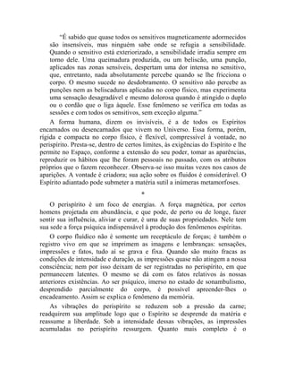 “É sabido que quase todos os sensitivos magneticamente adormecidos
    são insensíveis, mas ninguém sabe onde se refugia a sensibilidade.
    Quando o sensitivo está exteriorizado, a sensibilidade irradia sempre em
    torno dele. Uma queimadura produzida, ou um beliscão, uma punção,
    aplicados nas zonas sensíveis, despertam uma dor intensa no sensitivo,
    que, entretanto, nada absolutamente percebe quando se lhe fricciona o
    corpo. O mesmo sucede no desdobramento. O sensitivo não percebe as
    punções nem as beliscaduras aplicadas no corpo físico, mas experimenta
    uma sensação desagradável e mesmo dolorosa quando é atingido o duplo
    ou o cordão que o liga àquele. Esse fenômeno se verifica em todas as
    sessões e com todos os sensitivos, sem exceção alguma.”
    A forma humana, dizem os invisíveis, é a de todos os Espíritos
encarnados ou desencarnados que vivem no Universo. Essa forma, porém,
rígida e compacta no corpo físico, é flexível, compressível à vontade, no
perispírito. Presta-se, dentro de certos limites, às exigências do Espírito e lhe
permite no Espaço, conforme a extensão do seu poder, tomar as aparências,
reproduzir os hábitos que lhe foram pessoais no passado, com os atributos
próprios que o fazem reconhecer. Observa-se isso muitas vezes nos casos de
aparições. A vontade é criadora; sua ação sobre os fluidos é considerável. O
Espírito adiantado pode submeter a matéria sutil a inúmeras metamorfoses.
                                       *
    O perispírito é um foco de energias. A força magnética, por certos
homens projetada em abundância, e que pode, de perto ou de longe, fazer
sentir sua influência, aliviar e curar, é uma de suas propriedades. Nele tem
sua sede a força psíquica indispensável à produção dos fenômenos espíritas.
    O corpo fluídico não é somente um receptáculo de forças; é também o
registro vivo em que se imprimem as imagens e lembranças: sensações,
impressões e fatos, tudo aí se grava e fixa. Quando são muito fracas as
condições de intensidade e duração, as impressões quase não atingem a nossa
consciência; nem por isso deixam de ser registradas no perispírito, em que
permanecem latentes. O mesmo se dá com os fatos relativos às nossas
anteriores existências. Ao ser psíquico, imerso no estado de sonambulismo,
desprendido parcialmente do corpo, é possível apreender-lhes o
encadeamento. Assim se explica o fenômeno da memória.
    As vibrações do perispírito se reduzem sob a pressão da carne;
readquirem sua amplitude logo que o Espírito se desprende da matéria e
reassume a liberdade. Sob a intensidade dessas vibrações, as impressões
acumuladas no perispírito ressurgem. Quanto mais completo é o
 