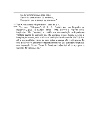 E a lava impetuosa do meu gênio
            Extravasa em torrentes de harmonia,
            E ao passo que se escapa me consome.”
cccxi
        Ver “Cristianismo e Espiritismo”, caps. IV e V.
cccxii
           Ver suas “Olímpicas”. O Sr. A. Fuzilei, em sua biografia de
        Descartes”, pág. 12 (Abete, editor 1893), escreve a respeito dessa
        inspirarão: “Ele (Descartes) a considerava uma revelação do Espírito de
        Verdade acerca do caminho que lhe cumpria seguir. Porque possuía a
        imaginação ardente, uma espécie de exaltação interior que ia, diz Voltaire,
        até a singularidade. Numa de suas notas, escreveu ele relativamente há
        esse dia decisivo, em sinal de reconhecimento ao que considerava ter sido
        uma inspiração divina: “Antes do fim de novembro irei a Lorete, e para lá
        seguirei, de Veneza, a pé.”
 