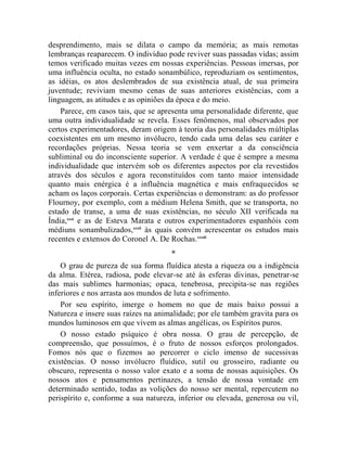 desprendimento, mais se dilata o campo da memória; as mais remotas
lembranças reaparecem. O indivíduo pode reviver suas passadas vidas; assim
temos verificado muitas vezes em nossas experiências. Pessoas imersas, por
uma influência oculta, no estado sonambúlico, reproduziam os sentimentos,
as idéias, os atos deslembrados de sua existência atual, de sua primeira
juventude; reviviam mesmo cenas de suas anteriores existências, com a
linguagem, as atitudes e as opiniões da época e do meio.
    Parece, em casos tais, que se apresenta uma personalidade diferente, que
uma outra individualidade se revela. Esses fenômenos, mal observados por
certos experimentadores, deram origem à teoria das personalidades múltiplas
coexistentes em um mesmo invólucro, tendo cada uma delas seu caráter e
recordações próprias. Nessa teoria se vem enxertar a da consciência
subliminal ou do inconsciente superior. A verdade é que é sempre a mesma
individualidade que intervém sob os diferentes aspectos por ela revestidos
através dos séculos e agora reconstituídos com tanto maior intensidade
quanto mais enérgica é a influência magnética e mais enfraquecidos se
acham os laços corporais. Certas experiências o demonstram: as do professor
Flournoy, por exemplo, com a médium Helena Smith, que se transporta, no
estado de transe, a uma de suas existências, no século XII verificada na
Índia,xxxi e as de Esteva Marata e outros experimentadores espanhóis com
médiuns sonambulizados,xxxii às quais convém acrescentar os estudos mais
recentes e extensos do Coronel A. De Rochas. xxxiii
                                     *
    O grau de pureza de sua forma fluídica atesta a riqueza ou a indigência
da alma. Etérea, radiosa, pode elevar-se até às esferas divinas, penetrar-se
das mais sublimes harmonias; opaca, tenebrosa, precipita-se nas regiões
inferiores e nos arrasta aos mundos de luta e sofrimento.
    Por seu espírito, imerge o homem no que de mais baixo possui a
Natureza e insere suas raízes na animalidade; por ele também gravita para os
mundos luminosos em que vivem as almas angélicas, os Espíritos puros.
    O nosso estado psíquico é obra nossa. O grau de percepção, de
compreensão, que possuímos, é o fruto de nossos esforços prolongados.
Fomos nós que o fizemos ao percorrer o ciclo imenso de sucessivas
existências. O nosso invólucro fluídico, sutil ou grosseiro, radiante ou
obscuro, representa o nosso valor exato e a soma de nossas aquisições. Os
nossos atos e pensamentos pertinazes, a tensão de nossa vontade em
determinado sentido, todas as volições do nosso ser mental, repercutem no
perispírito e, conforme a sua natureza, inferior ou elevada, generosa ou vil,
 