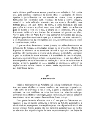 assim dilatam, purificam ou tornam grosseira a sua substância. Daí resulta
que, pela constante orientação de nossas idéias e aspirações, de nossos
apetites e procedimentos em um sentido ou noutro, pouco a pouco
fabricamos um envoltório sutil, recamado de belas e nobres imagens,
acessível às mais delicadas sensações, ou um sombrio domicílio, uma
lôbrega prisão, em que, depois da morte, a alma restringida em suas
percepções se encontra sepultada como num túmulo. Assim cria o homem
para si mesmo o bem ou o mal, a alegria ou o sofrimento. Dia a dia,
lentamente, edifica ele seu destino. Em si mesmo está gravada sua obra,
visível para todos no Além. É por esse admirável mecanismo das coisas,
simples e grandioso ao mesmo tempo, que se executa, nos seres e no mundo,
a lei de causalidade ou de conseqüência dos atos, que outra coisa não é senão
o cumprimento da justiça.
    E, por um efeito das mesmas causas, já desde esta vida o homem atrai as
influências do Espaço, as irradiações etéreas ou os grosseiros eflúvios dos
Espíritos de violência ou de desordem. Aí está a regra das manifestações
espíritas; não é outra senão a própria lei das atrações e afinidades. Conforme
o grau de sutileza de nosso invólucro e a intensidade de suas irradiações,
podemos, nos momentos de êxtase e desprendimento – o que para alguns é
mesmo possível no recolhimento e na meditação –, entrar em relação com o
mundo invisível, perceber os ecos, receber as inspirações, entrever os
esplendores das esferas celestes, ou, doutro modo, experimentar a influência
dos Espíritos de trevas.


                                   IV
                              A mediunidade

    Todas as manifestações da Natureza e da vida se resumem em vibrações,
mais ou menos rápidas e extensas, conforme as causas que as produzem.
Tudo vibra no Universo: a luz, o som, o calor, a eletricidade, os raios
químicos, os raios catódicos, as ondas hertzianas, etc., não são mais que
diferentes modalidades de ondulação, graus sucessivos, que em seu conjunto
constituem a escala ascensional das manifestações da energia.
    Esses graus são muito afastados entre si. O som percorre 340 metros por
segundo; a luz, no mesmo tempo, faz o percurso de 300.000 quilômetros; a
eletricidade se propaga com uma rapidez que se nos afigura incalculável. Os
nossos sentidos físicos, porém, não nos permitem perceber todos os modos
de vibração. Sua impotência para dar uma impressão completa das forças da
 