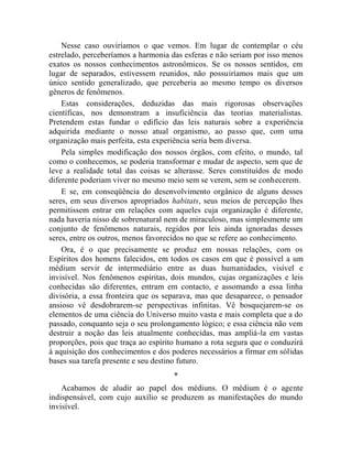 Nesse caso ouviríamos o que vemos. Em lugar de contemplar o céu
estrelado, perceberíamos a harmonia das esferas e não seriam por isso menos
exatos os nossos conhecimentos astronômicos. Se os nossos sentidos, em
lugar de separados, estivessem reunidos, não possuiríamos mais que um
único sentido generalizado, que perceberia ao mesmo tempo os diversos
gêneros de fenômenos.
    Estas considerações, deduzidas das mais rigorosas observações
científicas, nos demonstram a insuficiência das teorias materialistas.
Pretendem estas fundar o edifício das leis naturais sobre a experiência
adquirida mediante o nosso atual organismo, ao passo que, com uma
organização mais perfeita, esta experiência seria bem diversa.
    Pela simples modificação dos nossos órgãos, com efeito, o mundo, tal
como o conhecemos, se poderia transformar e mudar de aspecto, sem que de
leve a realidade total das coisas se alterasse. Seres constituídos de modo
diferente poderiam viver no mesmo meio sem se verem, sem se conhecerem.
    E se, em conseqüência do desenvolvimento orgânico de alguns desses
seres, em seus diversos apropriados habitats, seus meios de percepção lhes
permitissem entrar em relações com aqueles cuja organização é diferente,
nada haveria nisso de sobrenatural nem de miraculoso, mas simplesmente um
conjunto de fenômenos naturais, regidos por leis ainda ignoradas desses
seres, entre os outros, menos favorecidos no que se refere ao conhecimento.
    Ora, é o que precisamente se produz em nossas relações, com os
Espíritos dos homens falecidos, em todos os casos em que é possível a um
médium servir de intermediário entre as duas humanidades, visível e
invisível. Nos fenômenos espíritas, dois mundos, cujas organizações e leis
conhecidas são diferentes, entram em contacto, e assomando a essa linha
divisória, a essa fronteira que os separava, mas que desaparece, o pensador
ansioso vê desdobrarem-se perspectivas infinitas. Vê bosquejarem-se os
elementos de uma ciência do Universo muito vasta e mais completa que a do
passado, conquanto seja o seu prolongamento lógico; e essa ciência não vem
destruir a noção das leis atualmente conhecidas, mas ampliá-la em vastas
proporções, pois que traça ao espírito humano a rota segura que o conduzirá
à aquisição dos conhecimentos e dos poderes necessários a firmar em sólidas
bases sua tarefa presente e seu destino futuro.
                                    *
    Acabamos de aludir ao papel dos médiuns. O médium é o agente
indispensável, com cujo auxílio se produzem as manifestações do mundo
invisível.
 