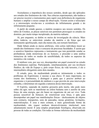 Assinalamos a impotência dos nossos sentidos, desde que são aplicados
aos estudos dos fenômenos da vida. Nas ciências experimentais, não tardou a
ser preciso recorrer a instrumentos para suprir essa deficiência do organismo
humano e ampliar o nosso campo de observação. Vieram assim o telescópio
e o microscópio revelar-nos a existência do infinitamente grande e do
infinitamente pequeno.
    A partir do estado gasoso, a matéria escapava aos nossos sentidos. Os
tubos de Crookes, as placas sensíveis nos permitem prosseguir os estudos no
domínio, por muito tempo inexplorado, da matéria radiante.
    Aí, por enquanto, se detêm os meios de investigação da ciência. Mais
além, todavia, se entrevêem estados da matéria e da força que um
instrumento aperfeiçoado, mais dia menos dia, nos tornará familiares.
    Onde faltam ainda os meios artificiais, vêm certos indivíduos trazer ao
estudo dos fenômenos vitais o concurso de preciosas faculdades. É assim que
o sensitivo hipnótico representa o instrumento que tem permitido sondar as
profundezas ainda misteriosas do eu humano, o proceder a uma análise
minuciosa de todos os modos de sensibilidade, de todos os aspectos da
memória e da vontade.
    O médium vem, por sua vez, desempenhar um papel essencial no estudo
dos fenômenos espíritas. Participando, simultaneamente, por seu invólucro
fluídico, da vida do Espaço e, pelo corpo físico, da vida terrestre, é ele o
intermediário obrigatório entre dois mundos.
    O estudo, pois, da mediunidade prende-se intimamente a todos os
problemas do Espiritismo; é mesmo a sua chave. O mais importante, no
exame dos fenômenos, é distinguir a parte que é preciso atribuir ao
organismo e à personalidade do médium e a que provém de uma intervenção
estranha, e determinar em seguida a natureza dessa intervenção.
    O Espírito, separado da matéria grosseira pela morte, não pode mais
sobre ela agir; nem se manifestar na esfera humana sem o auxilio de uma
força, de uma energia, que ele haure no organismo de um ser vivo. Toda
pessoa suscetível de fornecer, de exteriorizar essa força, é apta para
desempenhar um papel nas manifestações físicas – deslocamento de objetos
sem contacto, transportes, sons de pancadas, mesas giratórias, levitações,
materializações. É essa a mais comum, a mais generalizada forma da
mediunidade; não requer nenhum desenvolvimento intelectual, nem
adiantamento moral. É uma simples propriedade fisiológica, observada em
pessoas de todas as condições. Em todas as formas inferiores da mediunidade
 