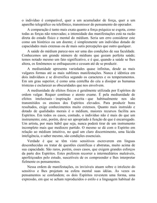 o indivíduo é comparável, quer a um acumulador de força, quer a um
aparelho telegráfico ou telefônico, transmissor do pensamento do operador.
     A comparação é tanto mais exata quanto a força psíquica se esgota, como
todas as forças não renovadas; a intensidade das manifestações está na razão
direta do estado físico e mental do médium. Seria um erro considerar este
como um histérico ou um doente; é simplesmente um indivíduo dotado de
capacidades mais extensas ou de mais sutis percepções que outro qualquer.
     A saúde do médium parece-nos ser uma das condições de sua faculdade.
Conhecemos um grande número de médiuns que gozam perfeita saúde;
temos notado mesmo um fato significativo, e é que, quando a saúde se lhes
altera, os fenômenos se enfraquecem e cessam até de se produzir.
     A mediunidade apresenta variedades quase infinitas, desde as mais
vulgares formas até as mais sublimes manifestações. Nunca é idêntica em
dois indivíduos e se diversifica segundo os caracteres e os temperamentos.
Em um grau superior, é como uma centelha do céu a dissipar as humanas
tristezas e esclarecer as obscuridades que nos envolvem.
     A mediunidade de efeitos físicos é geralmente utilizada por Espíritos de
ordem vulgar. Requer contínuo e atento exame. É pela mediunidade de
efeitos intelectuais – inspiração escrita – que habitualmente nos são
transmitidos os ensinos dos Espíritos elevados. Para produzir bons
resultados, exige conhecimentos muito extensos. Quanto mais instruído e
dotado de qualidades morais é o médium, maiores recursos facilita aos
Espíritos. Em todos os casos, contudo, o indivíduo não é mais do que um
instrumento; este, porém, deve ser apropriado à função de que é encarregado.
Um artista, por mais hábil que seja, nunca poderá tirar de um instrumento
incompleto mais que medíocre partido. O mesmo se dá com o Espírito em
relação ao médium intuitivo, no qual um claro discernimento, uma lúcida
inteligência, o saber mesmo, são condições essenciais.
     Verdade é que se têm visto sensitivos escreverem em línguas
desconhecidas ou tratar de questões cientificas e abstratas, muito acima de
sua capacidade. São raros, porém, esses casos, que exigem grandes esforços
da parte dos Espíritos. Estes preferem recorrer a intermediários maleáveis,
aperfeiçoados pelo estudo, suscetíveis de os compreender e lhes interpretar
fielmente os pensamentos.
     Nessa ordem de manifestações, os invisíveis atuam sobre o intelecto do
sensitivo e lhes projetam na esfera mental suas idéias. Às vezes os
pensamentos se confundem; os dois Espíritos revestem uma forma, uma
expressão, em que se acham reproduzidos o estilo e a linguagem habitual do
 
