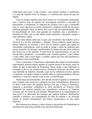 Espiritismo uma zona – e não a menor – que escapa à análise, à verificação:
é a ação do Espírito livre no Espaço; é a natureza das forças de que ele
dispõe.
    Com os estudos espíritas uma nova ciência se vai formando lentamente,
mas é preciso aliar ao espírito de investigação científica a elevação de
pensamento, o sentimento, os impulsos do coração, sem o que a comunhão
com os seres superiores se torna irrealizável e nenhum auxílio de sua parte,
nenhuma proteção eficaz se obterá. Ora, isso é tudo na experimentação. Não
há possibilidade de êxito nem garantia de resultado sem a assistência e
proteção do Alto, que se não obtém senão mediante a disciplina mental e
uma vida pura e digna.
    Deve todo adepto saber que a regra, por excelência, das relações com o
invisível é a lei das afinidades e atrações. Nesse domínio, quem procura
baixos objetivos os encontra e com eles se rebaixa: aquele que aspira às
remontadas culminâncias, cedo ou tarde as atinge e delas faz pedestal para
novas ascensões. Se desejais manifestações de ordem elevada, fazei esforços
por elevar-vos a vós mesmos. O bom êxito da experimentação, no que ela
tem de belo e grandioso – a comunhão com o mundo superior –, não o obtém
o mais sábio, mas o mais digno, o melhor, aquele que tem mais paciência e
consciência e mais moralidade.
    Com o cercearem o Espiritismo, imprimindo-lhe caráter exclusivamente
experimental, pensam alguns agradar ao espírito positivo do século, atrair os
sábios ao que se denomina de Psiquismo. Desse modo, o que sobretudo se
consegue é pôr-se em relação com os elementos inferiores do Além, com
essa multidão de Espíritos atrasados, cuja nociva influência envolve, oprime
os médiuns, os impele à fraude e espalha sobre os experimentadores eflúvios
maléficos e, com eles, muitas vezes, o erro e a mistificação.
    Numa ânsia de proselitismo, sem dúvida louvável quanto ao sentimento
que a inspira, mas excessiva e perigosa em suas conseqüências, desejam-se
os fatos a todo custo. Na agitação nervosa com que se busca o fenômeno,
chega-se a proclamar verdadeiros os fatos duvidosos ou fictícios. Pela
disposição de espírito mantida nas experiências, atraem-se os Espíritos
levianos, que em torno de nós pululam. Multiplicam-se as manifestações de
mau gosto e as obsessões das energias que supõem dominar. Muitíssimos
espíritas e médiuns, em conseqüência da falta de método e de elevação
moral, se tornam instrumentos das forças inconscientes ou dos maus
Espíritos.
    São numerosos os abusos, e neles acham os adversários do Espiritismo os
elementos de uma crítica pérfida e de uma fácil difamação.
 