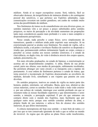 médium. Ainda aí se requer escrupuloso exame. Será, todavia, fácil ao
observador destacar, da insignificância de inúmeros ditados e do contingente
pessoal dos sensitivos, o que pertence aos Espíritos adiantados, cujas
comunicações revestem um caráter grandioso, um cunho de verdade muito
acima das possibilidades do médium.
    Nos fenômenos de transe ou do sonambulismo em seus diversos graus, os
sentidos materiais vêm a ser pouco a pouco substituídos pelos sentidos
psíquicos, os meios de percepção e de atividade aumentam em proporções
tanto mais consideráveis quanto mais profundo é o sono e mais completo o
desprendimento perispirituais.
    Nesse estado, nada percebe o corpo físico; serve simplesmente de
transmissor, quando o médium ainda pode exprimir suas sensações. Já na
exteriorização parcial se produz esse fenômeno. No estado de vigília, sob a
influência oculta, a tal ponto o invólucro fluídico do sensitivo se desprende e
irradia que, permanecendo embora intimamente ligado ao corpo, começa a
perceber as coisas ocultas aos nossos sentidos exteriores; é o estado de
clarividência, ou dupla vista, de visão à distância através dos corpos opacos,
audição, psicometria, etc.
    Em mais elevadas graduações, no estado de hipnose, a exteriorização se
acentua até ao desprendimento completo. A alma, liberta de sua prisão
carnal, paira nas alturas; seus modos de percepção, subitamente recobrados,
lhe permitem abranger um vasto círculo e se transporta com a rapidez do
pensamento. A essa ordem de fenômenos pertence o estado de transe, que
torna possível a incorporação de Espíritos desencarnados ao envoltório do
médium, deixado livre, semelhante a um viajante que penetra em casa
devoluta.
    Os sentidos psíquicos, inativos no estado de vigília na maior parte dos
homens, podem, entretanto, ser utilizados. Basta, para isso, abstrair-se das
coisas materiais, cerrar os sentidos físicos a todo ruído e toda visão exterior
e, por um esforço de vontade, interrogar esse sentido profundo em que se
resumem todas as nossas faculdades superiores e que denominamos o sexto
sentido, a intuição, a percepção espiritual. É por ele que entramos em
contacto direto com o mundo dos Espíritos, mais facilmente que por
qualquer outro meio; porque esse sentido constitui atributo da alma, o
próprio fundo de sua natureza, e acha-se fora do alcance dos sentidos
materiais, de que difere inteiramente.
    A ciência menosprezou até hoje esse sentido – o mais belo de todos; e é
por isso que se tem conservado ignorante de tudo o que se refere ao mundo
do invisível. As regras que ela aplica ao plano físico serão insuficientes,
 