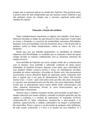 sempre que as quiserem aplicar ao mundo dos Espíritos. Para penetrar neste,
é preciso antes de tudo compreender que nós mesmos somos Espíritos e que
não podemos entrar em relação com o universo espiritual senão pelos
sentidos do espírito.


                                    V
                      Educação e função dos médiuns

    Nada verdadeiramente importante se adquire sem trabalho. Uma lenta e
laboriosa iniciação se impõe aos que buscam os bens superiores. Como todas
as coisas, a formação e o exercício da mediunidade encontram dificuldades,
bastantes vezes já assinaladas; convém insistirmos nisso, a fim de prevenir os
médiuns contra as falsas interpretações, contra as causas de erro e de
desânimo.
    Desde que, por um trabalho preparatório, as faculdades do médium
adquirem certa flexibilidade, os resultados que se começam a obter são quase
sempre devidos às relações estabelecidas com os elementos inferiores do
mundo invisível.
    Uma multidão de Espíritos nos cerca, sempre ávidos de se comunicarem
com os homens. Essa multidão é sobretudo composta de almas pouco
adiantadas, de Espíritos levianos, algumas vezes maus, que a densidade de
seus próprios fluidos conserva presos à Terra. As inteligências elevadas,
animadas de nobres aspirações, revestidas de fluidos sutis, não permanecem
escravizadas à nossa atmosfera depois da separação carnal: remontam mais
alto, a regiões que o seu grau de adiantamento lhes indica. Daí baixam
muitas vezes – é certo – para velar pelos seres que lhes são caros; imiscuem-
se conosco, mas unicamente para um fim útil e em casos importantes. Donde
resulta que os principiantes quase nunca obtêm senão comunicações sem
valor, respostas chocarreiras, triviais, às vezes inconvenientes, que os
impacientam e desanimam.
    Noutros casos o médium inexperto recebe, pela mesinha ou pelo lápis, xxxv
ditados subscritos por nomes célebres, contendo revelações apócrifas que lhe
captam a confiança e o enchem de entusiasmo. O inspirador invisível,
conhecendo-lhe os lados vulneráveis, lisonjeia-lhe o amor-próprio e as
opiniões, superexcita-lhe a vaidade, cumulando-o de elogios e prometendo-
lhe maravilhas. Pouco a pouco o vai desviando de qualquer outra influência,
de todo exame esclarecido, e o leva a se insular em seus trabalhos. É o
 