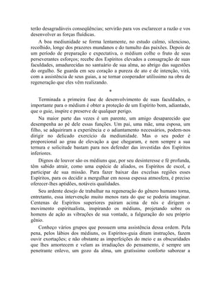 terão desagradáveis conseqüências; servirão para vos esclarecer a razão e vos
desenvolver as forças fluídicas.
    A boa mediunidade se forma lentamente, no estudo calmo, silencioso,
recolhido, longe dos prazeres mundanos e do tumulto das paixões. Depois de
um período de preparação e expectativa, o médium colhe o fruto de seus
perseverantes esforços; recebe dos Espíritos elevados a consagração de suas
faculdades, amadurecidas no santuário de sua alma, ao abrigo das sugestões
do orgulho. Se guarda em seu coração a pureza de ato e de intenção, virá,
com a assistência de seus guias, a se tornar cooperador utilíssimo na obra de
regeneração que eles vêm realizando.
                                     *
    Terminada a primeira fase de desenvolvimento de suas faculdades, o
importante para o médium é obter a proteção de um Espírito bom, adiantado,
que o guie, inspire e preserve de qualquer perigo.
    Na maior parte das vezes é um parente, um amigo desaparecido que
desempenha ao pé dele essas funções. Um pai, uma mãe, uma esposa, um
filho, se adquiriram a experiência e o adiantamento necessários, podem-nos
dirigir no delicado exercício da mediunidade. Mas o seu poder é
proporcional ao grau de elevação a que chegaram, e nem sempre a sua
ternura e solicitude bastam para nos defender das investidas dos Espíritos
inferiores.
    Dignos de louvor são os médiuns que, por seu desinteresse e fé profunda,
têm sabido atrair, como uma espécie de aliados, os Espíritos de escol, e
participar de sua missão. Para fazer baixar das excelsas regiões esses
Espíritos, para os decidir a mergulhar em nossa espessa atmosfera, é preciso
oferecer-lhes aptidões, notáveis qualidades.
    Seu ardente desejo de trabalhar na regeneração do gênero humano torna,
entretanto, essa intervenção muito menos rara do que se poderia imaginar.
Centenas de Espíritos superiores pairam acima de nós e dirigem o
movimento espiritualista, inspirando os médiuns, projetando sobre os
homens de ação as vibrações de sua vontade, a fulguração do seu próprio
gênio.
    Conheço vários grupos que possuem uma assistência dessa ordem. Pela
pena, pelos lábios dos médiuns, os Espíritos-guia ditam instruções, fazem
ouvir exortações; e não obstante as imperfeições do meio e as obscuridades
que lhes amortecem e velam as irradiações do pensamento, é sempre um
penetrante enlevo, um gozo da alma, um gratíssimo conforto saborear a
 